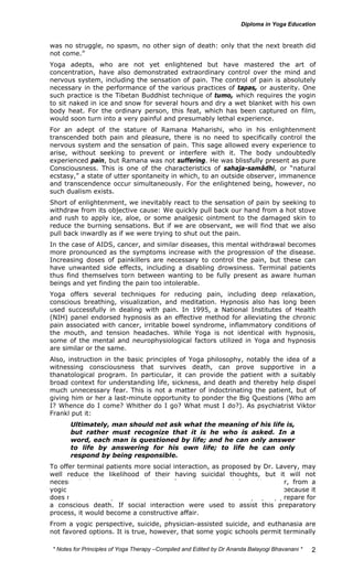 was no struggle, no spasm, no other sign of death: only that the next breath did 
not come.” 
Yoga adepts, who are not yet enlightened but have mastered the art of 
concentration, have also demonstrated extraordinary control over the mind and 
nervous system, including the sensation of pain. The control of pain is absolutely 
necessary in the performance of the various practices of tapas, or austerity. One 
such practice is the Tibetan Buddhist technique of tumo, which requires the yogin 
to sit naked in ice and snow for several hours and dry a wet blanket with his own 
body heat. For the ordinary person, this feat, which has been captured on film, 
would soon turn into a very painful and presumably lethal experience. 
For an adept of the stature of Ramana Maharishi, who in his enlightenment 
transcended both pain and pleasure, there is no need to specifically control the 
nervous system and the sensation of pain. This sage allowed every experience to 
arise, without seeking to prevent or interfere with it. The body undoubtedly 
experienced pain, but Ramana was not suffering. He was blissfully present as pure 
Consciousness. This is one of the characteristics of sahaja-samâdhi, or “natural 
ecstasy,” a state of utter spontaneity in which, to an outside observer, immanence 
and transcendence occur simultaneously. For the enlightened being, however, no 
such dualism exists. 
Short of enlightenment, we inevitably react to the sensation of pain by seeking to 
withdraw from its objective cause: We quickly pull back our hand from a hot stove 
and rush to apply ice, aloe, or some analgesic ointment to the damaged skin to 
reduce the burning sensations. But if we are observant, we will find that we also 
pull back inwardly as if we were trying to shut out the pain. 
In the case of AIDS, cancer, and similar diseases, this mental withdrawal becomes 
more pronounced as the symptoms increase with the progression of the disease. 
Increasing doses of painkillers are necessary to control the pain, but these can 
have unwanted side effects, including a disabling drowsiness. Terminal patients 
thus find themselves torn between wanting to be fully present as aware human 
beings and yet finding the pain too intolerable. 
Yoga offers several techniques for reducing pain, including deep relaxation, 
conscious breathing, visualization, and meditation. Hypnosis also has long been 
used successfully in dealing with pain. In 1995, a National Institutes of Health 
(NIH) panel endorsed hypnosis as an effective method for alleviating the chronic 
pain associated with cancer, irritable bowel syndrome, inflammatory conditions of 
the mouth, and tension headaches. While Yoga is not identical with hypnosis, 
some of the mental and neurophysiological factors utilized in Yoga and hypnosis 
are similar or the same. 
Also, instruction in the basic principles of Yoga philosophy, notably the idea of a 
witnessing consciousness that survives death, can prove supportive in a 
thanatological program. In particular, it can provide the patient with a suitably 
broad context for understanding life, sickness, and death and thereby help dispel 
much unnecessary fear. This is not a matter of indoctrinating the patient, but of 
giving him or her a last-minute opportunity to ponder the Big Questions (Who am 
I? Whence do I come? Whither do I go? What must I do?). As psychiatrist Viktor 
Frankl put it: 
* Notes for Yoga Therapy –Compiled and Edited by Dr Ananda Balayogi Bhavanani * 
2 
Ultimately, man should not ask what the meaning of his life is, 
but rather must recognize that it is he who is asked. In a 
word, each man is questioned by life; and he can only answer 
to life by answering for his own life; to life he can only 
respond by being responsible. 
To offer terminal patients more social interaction, as proposed by Dr. Lavery, may 
well reduce the likelihood of their having suicidal thoughts, but it will not 
necessarily lessen their pain, discomfort, distress, and fear. Moreover, from a 
yogic perspective conventional social interaction serves as a distraction, because it 
does not allow the patient to focus on the actual situation and properly prepare for 
a conscious death. If social interaction were used to assist this preparatory 
process, it would become a constructive affair. 
From a yogic perspective, suicide, physician-assisted suicide, and euthanasia are 
not favored options. It is true, however, that some yogic schools permit terminally 
 