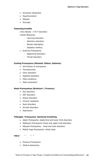 * Notes for Yoga Therapy –Compiled and Edited by Dr Ananda Balayogi Bhavanani * 
49 
• Excessive sleepiness 
• Hypothyroidism 
• Obesity 
• Syncope 
Cleansing breaths 
• Anu Nasika – E N T disorders 
• Mukh Bhastrika 
- Learning disorders 
- Attention disorders 
- Mental retardation 
- Diabetes mellitus 
• Kukkriya Pranayama 
- Abdominal disorders 
- Throat disorders 
Cooling Pranayama (Sheetali, Sitkari, Sadanta) 
• Hot flushes of menopause 
• Thyrotoxicosis 
• Ulcer disorders 
• Appetite disorders 
• Pitta conditions 
• Heat exhaustion 
Nada Pranayamas (Brahmari / Pranava) 
• Eye disorders 
• ENT disorders 
• Stress disorders 
• Chronic headache 
• Neck disorders 
• Anxiety disorders 
• Depression 
Vibhagha Pranayama- Sectional breathing 
• Adam Pranayama- abdominal and lower limb disorders 
• Madhyam Pranayama- Chest and upper limb disorders 
• Adhyam Pranayama- head and neck disorders 
• Mahat Yoga Pranayama- whole body 
Vibrational breath therapy 
• Savitri Pranayama 
• Pranava Pranayama 
• Chakra Awareness 
 