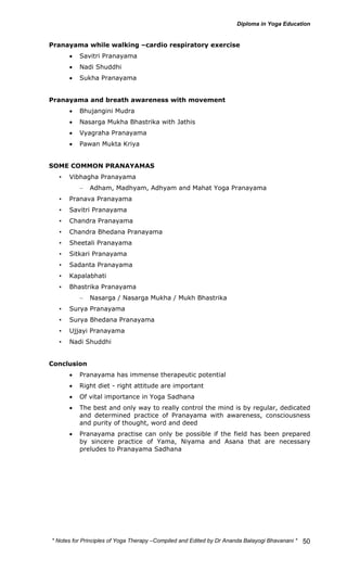* Notes for Yoga Therapy –Compiled and Edited by Dr Ananda Balayogi Bhavanani * 
50 
Pranayama while walking –cardio respiratory exercise 
• Savitri Pranayama 
• Nadi Shuddhi 
• Sukha Pranayama 
Pranayama and breath awareness with movement 
• Bhujangini Mudra 
• Nasarga Mukha Bhastrika with Jathis 
• Vyagraha Pranayama 
• Pawan Mukta Kriya 
SOME COMMON PRANAYAMAS 
• Vibhagha Pranayama 
– Adham, Madhyam, Adhyam and Mahat Yoga Pranayama 
• Pranava Pranayama 
• Savitri Pranayama 
• Chandra Pranayama 
• Chandra Bhedana Pranayama 
• Sheetali Pranayama 
• Sitkari Pranayama 
• Sadanta Pranayama 
• Kapalabhati 
• Bhastrika Pranayama 
– Nasarga / Nasarga Mukha / Mukh Bhastrika 
• Surya Pranayama 
• Surya Bhedana Pranayama 
• Ujjayi Pranayama 
• Nadi Shuddhi 
Conclusion 
• Pranayama has immense therapeutic potential 
• Right diet - right attitude are important 
• Of vital importance in Yoga Sadhana 
• The best and only way to really control the mind is by regular, dedicated 
and determined practice of Pranayama with awareness, consciousness 
and purity of thought, word and deed 
• Pranayama practise can only be possible if the field has been prepared 
by sincere practice of Yama, Niyama and Asana that are necessary 
preludes to Pranayama Sadhana 
 