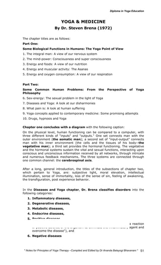 * Notes for Yoga Therapy –Compiled and Edited by Dr Ananda Balayogi Bhavanani * 
51 
YOGA & MEDICINE 
By Dr. Steven Brena (1972) 
The chapter titles are as follows: 
Part One: 
Some Biological Functions in Humans: The Yoga Point of View 
1. The integral man: A view of our nervous system 
2. The mind-power: Consciousness and super consciousness 
3. Energy and foods: A view of our nutrition 
4. Energy and muscular activity: The Asanas 
5. Energy and oxygen consumption: A view of our respiration 
Part Two: 
Some Common Human Problems: From the Perspective of Yoga 
Philosophy 
6. Sex-energy: The sexual problem in the light of Yoga 
7. Diseases and Yoga: A look at our disharmonies 
8. What pain is: A look at human suffering 
9. Yoga concepts applied to contemporary medicine: Some promising attempts 
10. Drugs, hypnosis and Yoga 
Chapter one concludes with a diagram with the following caption: 
On the physical level, human functioning can be compared to a computer, with 
three different kinds of "inputs" and "outputs." One set connects man with the 
outer environment (the somatic man); a second set of "input-output" connects 
man with his inner environment (the cells and the tissues of his body--the 
vegetative man); a third set provides the hormonal functioning. The vegetative 
and the hormonal systems sustain the vital and sexual functions, interacting upon 
conscious and unconscious information received by all networks, through intricate 
and numerous feedback mechanisms. The three systems are connected through 
one common channel: the cerebrospinal axis. 
After a long, general introduction, the titles of the subsections of chapter two, 
which pertain to Yoga, are: subjective light, moral elevation, intellectual 
illumination, sense of immortality, loss of the sense of sin, feeling of awakening, 
the transfiguration, post experience behavior. 
In the Diseases and Yoga chapter, Dr. Brena classifies disorders into the 
following categories: 
1. Inflammatory diseases, 
2. Degenerative diseases, 
3. Metabolic diseases, 
4. Endocrine diseases, 
5. Positive diseases 
("can include all the diseases from inflammation, where there is a reaction 
of positive defense of the organism to eliminate the inflammatory agent and 
overcome the disease"), and 
6. Negative diseases 
 