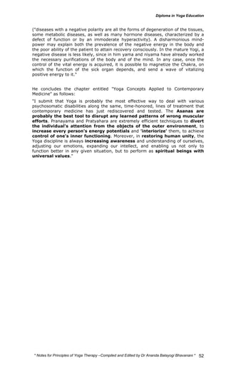 ("diseases with a negative polarity are all the forms of degeneration of the tissues, 
some metabolic diseases, as well as many hormone diseases, characterized by a 
defect of function or by an immoderate hyperactivity). A disharmonious mind-power 
may explain both the prevalence of the negative energy in the body and 
the poor ability of the patient to attain recovery consciously. In the mature Yogi, a 
negative disease is less likely, since in him yama and niyama have already worked 
the necessary purifications of the body and of the mind. In any case, once the 
control of the vital energy is acquired, it is possible to magnetize the Chakra, on 
which the function of the sick organ depends, and send a wave of vitalizing 
positive energy to it." 
He concludes the chapter entitled "Yoga Concepts Applied to Contemporary 
Medicine" as follows: 
"I submit that Yoga is probably the most effective way to deal with various 
psychosomatic disabilities along the same, time-honored, lines of treatment that 
contemporary medicine has just rediscovered and tested. The Asanas are 
probably the best tool to disrupt any learned patterns of wrong muscular 
efforts. Pranayama and Pratyahara are extremely efficient techniques to divert 
the individual's attention from the objects of the outer environment, to 
increase every person's energy potentials and 'interiorize' them, to achieve 
control of one's inner functioning. Moreover, in restoring human unity, the 
Yoga discipline is always increasing awareness and understanding of ourselves, 
adjusting our emotions, expanding our intellect, and enabling us not only to 
function better in any given situation, but to perform as spiritual beings with 
universal values." 
* Notes for Yoga Therapy –Compiled and Edited by Dr Ananda Balayogi Bhavanani * 
52 
 