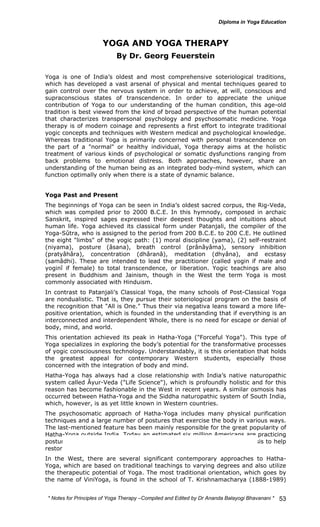 * Notes for Yoga Therapy –Compiled and Edited by Dr Ananda Balayogi Bhavanani * 
53 
YOGA AND YOGA THERAPY 
By Dr. Georg Feuerstein 
Yoga is one of India’s oldest and most comprehensive soteriological traditions, 
which has developed a vast arsenal of physical and mental techniques geared to 
gain control over the nervous system in order to achieve, at will, conscious and 
supraconscious states of transcendence. In order to appreciate the unique 
contribution of Yoga to our understanding of the human condition, this age-old 
tradition is best viewed from the kind of broad perspective of the human potential 
that characterizes transpersonal psychology and psychosomatic medicine. Yoga 
therapy is of modern coinage and represents a first effort to integrate traditional 
yogic concepts and techniques with Western medical and psychological knowledge. 
Whereas traditional Yoga is primarily concerned with personal transcendence on 
the part of a "normal" or healthy individual, Yoga therapy aims at the holistic 
treatment of various kinds of psychological or somatic dysfunctions ranging from 
back problems to emotional distress. Both approaches, however, share an 
understanding of the human being as an integrated body-mind system, which can 
function optimally only when there is a state of dynamic balance. 
Yoga Past and Present 
The beginnings of Yoga can be seen in India’s oldest sacred corpus, the Rig-Veda, 
which was compiled prior to 2000 B.C.E. In this hymnody, composed in archaic 
Sanskrit, inspired sages expressed their deepest thoughts and intuitions about 
human life. Yoga achieved its classical form under Patanjali, the compiler of the 
Yoga-Sûtra, who is assigned to the period from 200 B.C.E. to 200 C.E. He outlined 
the eight "limbs" of the yogic path: (1) moral discipline (yama), (2) self-restraint 
(niyama), posture (âsana), breath control (prânâyâma), sensory inhibition 
(pratyâhâra), concentration (dhâranâ), meditation (dhyâna), and ecstasy 
(samâdhi). These are intended to lead the practitioner (called yogin if male and 
yoginî if female) to total transcendence, or liberation. Yogic teachings are also 
present in Buddhism and Jainism, though in the West the term Yoga is most 
commonly associated with Hinduism. 
In contrast to Patanjali’s Classical Yoga, the many schools of Post-Classical Yoga 
are nondualistic. That is, they pursue their soteriological program on the basis of 
the recognition that "All is One." Thus their via negativa leans toward a more life-positive 
orientation, which is founded in the understanding that if everything is an 
interconnected and interdependent Whole, there is no need for escape or denial of 
body, mind, and world. 
This orientation achieved its peak in Hatha-Yoga ("Forceful Yoga"). This type of 
Yoga specializes in exploring the body’s potential for the transformative processes 
of yogic consciousness technology. Understandably, it is this orientation that holds 
the greatest appeal for contemporary Western students, especially those 
concerned with the integration of body and mind. 
Hatha-Yoga has always had a close relationship with India’s native naturopathic 
system called Âyur-Veda ("Life Science"), which is profoundly holistic and for this 
reason has become fashionable in the West in recent years. A similar osmosis has 
occurred between Hatha-Yoga and the Siddha naturopathic system of South India, 
which, however, is as yet little known in Western countries. 
The psychosomatic approach of Hatha-Yoga includes many physical purification 
techniques and a large number of postures that exercise the body in various ways. 
The last-mentioned feature has been mainly responsible for the great popularity of 
Hatha-Yoga outside India. Today an estimated six million Americans are practicing 
postures and other Hatha-Yoga techniques on a more or less regular basis to help 
restore or maintain their fitness and/or health. 
In the West, there are several significant contemporary approaches to Hatha- 
Yoga, which are based on traditional teachings to varying degrees and also utilize 
the therapeutic potential of Yoga. The most traditional orientation, which goes by 
the name of ViniYoga, is found in the school of T. Krishnamacharya (1888-1989) 
 