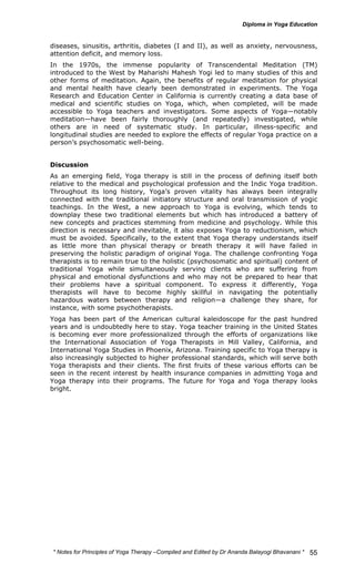 diseases, sinusitis, arthritis, diabetes (I and II), as well as anxiety, nervousness, 
attention deficit, and memory loss. 
In the 1970s, the immense popularity of Transcendental Meditation (TM) 
introduced to the West by Maharishi Mahesh Yogi led to many studies of this and 
other forms of meditation. Again, the benefits of regular meditation for physical 
and mental health have clearly been demonstrated in experiments. The Yoga 
Research and Education Center in California is currently creating a data base of 
medical and scientific studies on Yoga, which, when completed, will be made 
accessible to Yoga teachers and investigators. Some aspects of Yoga—notably 
meditation—have been fairly thoroughly (and repeatedly) investigated, while 
others are in need of systematic study. In particular, illness-specific and 
longitudinal studies are needed to explore the effects of regular Yoga practice on a 
person’s psychosomatic well-being. 
Discussion 
As an emerging field, Yoga therapy is still in the process of defining itself both 
relative to the medical and psychological profession and the Indic Yoga tradition. 
Throughout its long history, Yoga’s proven vitality has always been integrally 
connected with the traditional initiatory structure and oral transmission of yogic 
teachings. In the West, a new approach to Yoga is evolving, which tends to 
downplay these two traditional elements but which has introduced a battery of 
new concepts and practices stemming from medicine and psychology. While this 
direction is necessary and inevitable, it also exposes Yoga to reductionism, which 
must be avoided. Specifically, to the extent that Yoga therapy understands itself 
as little more than physical therapy or breath therapy it will have failed in 
preserving the holistic paradigm of original Yoga. The challenge confronting Yoga 
therapists is to remain true to the holistic (psychosomatic and spiritual) content of 
traditional Yoga while simultaneously serving clients who are suffering from 
physical and emotional dysfunctions and who may not be prepared to hear that 
their problems have a spiritual component. To express it differently, Yoga 
therapists will have to become highly skillful in navigating the potentially 
hazardous waters between therapy and religion—a challenge they share, for 
instance, with some psychotherapists. 
Yoga has been part of the American cultural kaleidoscope for the past hundred 
years and is undoubtedly here to stay. Yoga teacher training in the United States 
is becoming ever more professionalized through the efforts of organizations like 
the International Association of Yoga Therapists in Mill Valley, California, and 
International Yoga Studies in Phoenix, Arizona. Training specific to Yoga therapy is 
also increasingly subjected to higher professional standards, which will serve both 
Yoga therapists and their clients. The first fruits of these various efforts can be 
seen in the recent interest by health insurance companies in admitting Yoga and 
Yoga therapy into their programs. The future for Yoga and Yoga therapy looks 
bright. 
* Notes for Yoga Therapy –Compiled and Edited by Dr Ananda Balayogi Bhavanani * 
55 
 