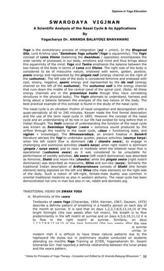 * Notes for Yoga Therapy –Compiled and Edited by Dr Ananda Balayogi Bhavanani * 
56 
SWARODAYA VIGJNAN 
A Scientific Analysis of the Nasal Cycle & its Applications 
By 
Yogacharya Dr. ANANDA BALAYOGI BHAVANANI 
Yoga is the evolutionary process of integration (yuj = union). In the Bhagavad 
Gita, Lord Krishna says “Samatvam Yoga uchyate”(Yoga is equanimity). The Yogic 
concept of Loma Viloma (balancing the dwandwas / opposites) encompasses the 
wide variety of processes in our body, emotions and mind and thus brings about 
this equanimity of the mind. Yoga and Tantra emphasize the balance between the 
two halves of the body in terms of Loma and Viloma. The right side of the body is 
considered to be of masculine nature, endowed with warm, golden, positive, 
pranic energy and represented by the pingala nadi (energy channel on the right of 
the sushumna). The left side of the body is considered feminine and endowed with 
cool, silvery, negative, apanic energy and represented by the ida nadi (energy 
channel on the left of the sushumna). The sushumna nadi is the energy channel 
that runs down the middle of the central canal of the spinal cord. (Note: All these 
energy channels are in the pranamaya kosha though they have correlating 
structures in the physical body). The Yogin attempts to understand, harness and 
bring about a balance between the energies of the two halves of the body. The 
best practical example of this concept is found in the study of the nasal cycle. 
The nasal cycle is an ultradian rhythm of nasal congestion and decongestion with a 
quasi-periodicity of 60 to 240 minutes. Keyser made the first formal description 
and the use of the term nasal cycle in 1895. However the concept of the nasal 
cycle and an understanding of its role in our life had existed for long before that in 
Indian thought. The Vedic science of understanding the function of the nasal cycle 
was known as Swarodaya Vigjnan (swara = sonorous sound produced by the 
airflow through the nostrils in the nasal cycle, udaya = functioning state, and 
vigjnan = knowledge). The Shivaswarodaya, an ancient treatise in Sanskrit 
literature advises the Yogi to undertake quieter, passive activities (soumya karya) 
when the left nostril flow is dominant (ida / chandra swara), to engage in 
challenging and exertional activities (roudra karya) when right nostril is dominant 
(pingala / surya swara) and to relax or meditate when the bilateral nasal flow is 
operational (sushumna swara) as it was considered to be unsuitable for 
performance of worldly activities. Ida swara (left nostril dominance) was described 
as feminine, Shakti and moon-like (chandra) while the pingala swara (right nostril 
dominance) was described as masculine, Shiva and sun-like (surya). Similarly the 
traditional Indian description of Ardhanarishwara consists of Shakti (the female 
element) being depicted on the left and Shiva (the male element) on the right side 
of the body. Such a notion of left-right, female-male duality was common in 
oriental traditional medicine as also in western alchemy. The nasal cycle has been 
demonstrated not only in man but also in rat, rabbit and domestic pig. 
TRADITIONAL VIEWS ON SWARA YOGA 
A. Rhythmicity of the swara 
Textbooks of swara Yoga (Charandas, 1954; Kannan, 1967; Gautam, 1975) 
describe a definite pattern of breathing in a healthy person on each day of 
the month at sunrise. It is said that on days 1,2,3,7,8,9,13,14,15 of the 
bright fortnight (the two weeks after full moon), the breath is to flow 
predominantly in the left nostril at sunrise and on days 4,5,6,10,11,12 it is 
to flow in the right nostril at sunrise. Similarly, on days 
1,2,3,7,8,9,13,14,15 of the dark fortnight (the two weeks after the new 
moon), the breath is to flow predominantly in the right nostril at sunrise 
and on days 4,5,6,10,11,12 it is to flow in the left nostril at sunrise. In 
modern man it is difficult to have these natural patterns due to the 
haphazard life styles but in preliminary studies conducted on students 
attending six months Yoga Training at ICYER, Yogamaharishi Dr. Swami 
Gitananda Giri had reported a definite relationship between the lunar phase 
and the swara pattern. 
 