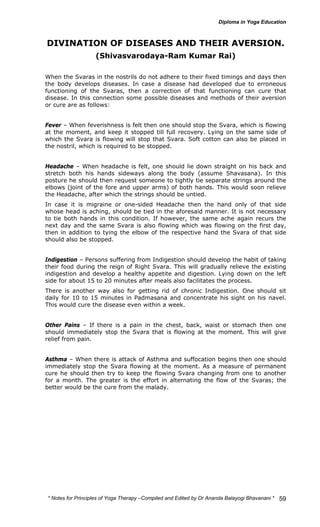 DIVINATION OF DISEASES AND THEIR AVERSION. 
* Notes for Yoga Therapy –Compiled and Edited by Dr Ananda Balayogi Bhavanani * 
59 
(Shivasvarodaya-Ram Kumar Rai) 
When the Svaras in the nostrils do not adhere to their fixed timings and days then 
the body develops diseases. In case a disease had developed due to erroneous 
functioning of the Svaras, then a correction of that functioning can cure that 
disease. In this connection some possible diseases and methods of their aversion 
or cure are as follows: 
Fever – When feverishness is felt then one should stop the Svara, which is flowing 
at the moment, and keep it stopped till full recovery. Lying on the same side of 
which the Svara is flowing will stop that Svara. Soft cotton can also be placed in 
the nostril, which is required to be stopped. 
Headache – When headache is felt, one should lie down straight on his back and 
stretch both his hands sideways along the body (assume Shavasana). In this 
posture he should then request someone to tightly tie separate strings around the 
elbows (joint of the fore and upper arms) of both hands. This would soon relieve 
the Headache, after which the strings should be untied. 
In case it is migraine or one-sided Headache then the hand only of that side 
whose head is aching, should be tied in the aforesaid manner. It is not necessary 
to tie both hands in this condition. If however, the same ache again recurs the 
next day and the same Svara is also flowing which was flowing on the first day, 
then in addition to tying the elbow of the respective hand the Svara of that side 
should also be stopped. 
Indigestion – Persons suffering from Indigestion should develop the habit of taking 
their food during the reign of Right Svara. This will gradually relieve the existing 
indigestion and develop a healthy appetite and digestion. Lying down on the left 
side for about 15 to 20 minutes after meals also facilitates the process. 
There is another way also for getting rid of chronic Indigestion. One should sit 
daily for 10 to 15 minutes in Padmasana and concentrate his sight on his navel. 
This would cure the disease even within a week. 
Other Pains – If there is a pain in the chest, back, waist or stomach then one 
should immediately stop the Svara that is flowing at the moment. This will give 
relief from pain. 
Asthma – When there is attack of Asthma and suffocation begins then one should 
immediately stop the Svara flowing at the moment. As a measure of permanent 
cure he should then try to keep the flowing Svara changing from one to another 
for a month. The greater is the effort in alternating the flow of the Svaras; the 
better would be the cure from the malady. 
 