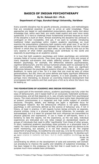 * Notes for Yoga Therapy –Compiled and Edited by Dr Ananda Balayogi Bhavanani * 
63 
BASICS OF INDIAN PSYCHOTHERAPY 
By Dr. Rakesh Giri - Ph.D. 
Department of Yoga, Gurukul Kangri University, Haridwar 
Every scientific discipline has its specific protocols, procedures, and methodologies 
that are considered essential in order to arrive at valid knowledge. These 
approaches are based on well-established presumptions about reality and about 
knowledge that, within each field, are rarely made explicit and even more rarely 
questioned. It is hard to challenge these fundamental premises because so much 
of the discipline is built on them. Almost everything the discipline has achieved is 
contingent on their inviolability. And yet, if we want to consider introducing 
traditional Indian psychology within modern academic psychology we must 
examine the presumptions underlying both systems with great care. If we fail to 
appreciate the enormous differences between the two systems and the intricate 
manner in which they are related to each other, we are likely to miss out on the 
very essence of what Indian psychology could contribute to the world and 
especially to psychology as an academic science. 
It is true that both academic psychology and Indian psychology are extremely 
complex fields of human activity. They cover long periods of time and consist of 
many disparate sub-streams and widely differing schools of thought. Within 
Western psychology, for example, the differences between psychoanalysis, 
cognitive behaviourism, and the various humanist schools seem to outweigh by far 
their commonalities. Within the Indian tradition also, there are significant 
differences between the psychological systems inherent in Vedanta, Samkhya, and 
Buddhism, to name just a few. So it is clear that one must be wary of undue 
generalizations. But still, there are some definite and highly significant differences 
between the centres of gravity of both systems. It is even possible, and this is 
perhaps more interesting, to discover an overriding historical development that 
encompasses both systems and that could give a hint as to where the future may 
be leading us. 
THE FOUNDATIONS OF ACADEMIC AND INDIAN PSYCHOLOGY 
For a good part of the twentieth century, academic psychology was fully under the 
sway of behaviourism, and it based itself on an exclusively materialist worldview: 
consciousness, and all that depends on it, was virtually banned from psychological 
inquiry. The most extreme forms of behaviourism have luckily been discarded and 
at present consciousness is a respected and high profile subject of scientific 
discourse. Thoughts, beliefs, and feelings are again a legitimate focus for 
psychological research. But the behaviourist influence is not gone. Academic 
psychology is still commonly defined as the science of behaviour and, if not in 
theory, at least in practice, it still regards human beings primarily as separate, 
physical entities, living in a physical world. Social influences, for example, are 
acknowledged, but it is taken for granted that such influences are transmitted by 
physical gestures and expressions. If use is made of self-reports, there is a 
tendency to take the reports, not the experience, as the raw data. Individual 
experiences are distrusted and one relies instead on standardized reports of 
groups of individuals that need to differ ‘significantly’ from those of other groups. 
In short, traditional academic psychology relies primarily on a physicalist view of 
reality. For many of those working in the field, all this may seem too obvious to be 
worth mentioning, but actually, it is not that obvious at all. The original 
assignment of psychology, its svadharma one could say, is to be the science of the 
soul, the science of our inner being, the science of consciousness. To develop such 
an inner science is certainly not easy, but to coolly redefine psychology as the 
science of behaviour is a kind of coup d’etat for which there is no good excuse. As 
I hope to show, Indian psychology has followed a more fruitful path by 
concentrating its efforts on the development of solid and extremely well worked-out 
procedures to improve the quality and reliability of subjective knowledge. It 
has been helped in this endeavour by the fact that it could build on a for this 
purpose much more suitable basic philosophy. 
 