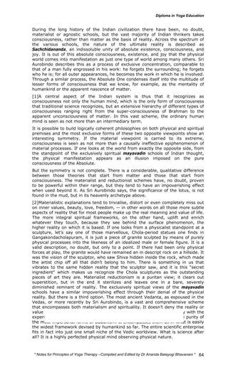 During the long history of the Indian civilization there have been, no doubt, 
materialist or agnostic schools, but the vast majority of Indian thinkers takes 
consciousness, rather than matter as the basis of reality. Across the spectrum of 
the various schools, the nature of the ultimate reality is described as 
Sachchidananda, an indissoluble unity of absolute existence, consciousness, and 
joy. It is out of this absolute consciousness, existence, and joy that the physical 
world comes into manifestation as just one type of world among many others. Sri 
Aurobindo describes this as a process of exclusive concentration, comparable to 
that of a man fully engrossed in his work: he forgets the surrounding; he forgets 
who he is; for all outer appearances, he becomes the work in which he is involved. 
Through a similar process, the Absolute One condenses itself into the multitude of 
lesser forms of consciousness that we know, for example, as the mentality of 
humankind or the apparent nascence of matter. 
[1]A central aspect of the Indian system is thus that it recognizes as 
consciousness not only the human mind, which is the only form of consciousness 
that traditional science recognizes, but an extensive hierarchy of different types of 
consciousness ranging right from the super-consciousness of Brahman to the 
apparent unconsciousness of matter. In this vast scheme, the ordinary human 
mind is seen as not more than an intermediary term. 
It is possible to build logically coherent philosophies on both physical and spiritual 
premises and the most exclusive forms of these two opposite viewpoints show an 
interesting symmetry. If the material viewpoint is carried to its extreme, 
consciousness is seen as not more than a causally ineffective epiphenomenon of 
material processes. If one looks at the world from exactly the opposite side, from 
the standpoint of the exclusively spiritual mayavadin schools of Indian thought, 
the physical manifestation appears as an illusion imposed on the pure 
consciousness of the Absolute. 
But the symmetry is not complete. There is a considerable, qualitative difference 
between those theories that start from matter and those that start from 
consciousness. The materialist and reductionist schemes have, no doubt, proven 
to be powerful within their range, but they tend to have an impoverishing effect 
when used beyond it. As Sri Aurobindo says, the significance of the lotus, is not 
found in the mud, but in its heavenly archetype above. 
[2]Materialistic explanations tend to trivialise, distort or even completely miss out 
on inner values, beauty, love, freedom, -- in other words on all those more subtle 
aspects of reality that for most people make up the real meaning and value of life. 
The more integral spiritual frameworks, on the other hand, uplift and enrich 
whatever they touch, because they see behind the surface phenomenon, the 
higher reality on which it is based. If one looks from a physicalist standpoint at a 
sculpture, let’s say one of those marvellous, Chola-period statues one finds in 
Gangakondacholapuram, it is just a piece of granite sculpted by means of purely 
physical processes into the likeness of an idealized male or female figure. It is a 
valid description, no doubt, but only to a point. If there had been only physical 
forces at play, the granite would have remained an in descript rock on a hillside. It 
was the vision of the sculptor, who saw Shiva hidden inside the rock, which made 
the artist chip off all that didn’t belong to him. There is something in us that 
vibrates to the same hidden reality that the sculptor saw, and it is this "secret 
ingredient" which makes us recognize the Chola sculptures as the outstanding 
pieces of art they are. Materialist reductionism is a puritan view; it clears out 
superstition, but in the end it sterilizes and leaves one in a bare, severely 
diminished remnant of reality. The exclusively spiritual views of the mayavadin 
schools have a similar impoverishing effect through their denial of the physical 
reality. But there is a third option. The most ancient Vedanta, as espoused in the 
Vedas, or more recently by Sri Aurobindo, is a vast and comprehensive scheme 
that encompasses both materialism and spirituality. It doesn’t deny the reality or 
value of matter, nor any of the discoveries of physics, it has no difficulty with the 
experiences on which the theistic religions are based, nor with the white purity of 
the most impersonal forms of Buddhism. It encompasses them all in what is easily 
the widest framework devised by humankind so far. The entire scientific enterprise 
fits in fact into just one small niche of the Vedic worldview. What is science after 
all? It is a highly perfected physical mind observing physical nature. 
* Notes for Yoga Therapy –Compiled and Edited by Dr Ananda Balayogi Bhavanani * 
64 
 
