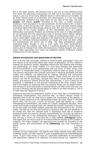But in the Vedic scheme, the physical mind is just one of many different levels 
from which the observing consciousness can look out at the world, and physical 
nature is just one of the many different levels on which Nature can manifest. On 
all these myriad levels of involvement and emancipation, it is the one single 
Consciousness- Existence that splits itself, for the sake of the play, into Self, 
purusha, and Nature, prakriti. According to this view, in matter conscious 
existence is fully engrossed in its own movements. On the human level it is kind of 
half awake, so that we can play with "ideas in our mind" and make mental models 
of physical reality that make enough sense to work. But, and here we touch on the 
very heart of the human problem, at this intermediate level, our budding 
individuation and pseudo freedom are achieved at the cost of a deep alienation: 
we are uprooted from the subconscious unity of physical nature without realizing 
as yet the conscious unity of the higher ranges of consciousness above us. It is 
only in these higher ranges that conscious unity begins to be recovered, till at the 
peaks our individual conscious-existence can merge with what has been called, 
the consciousness the Divine has of itself. The basic philosophical system 
underlying Indian thought is thus a much wider and more comprehensive 
worldview than the scientific one. While it is perfectly possible to study Western 
science and its findings from within the framework of Indian thought, one cannot 
study Indian psychology from within the standard scientific framework without 
loosing out on its very essence. 
INDIAN PSYCHOLOGY AND QUESTIONS OF METHOD 
How is all this high philosophy relevant to down-to-earth psychology? There are 
two reasons to be concerned about basic issues of philosophy; the first relates to 
method, the second to content. Regarding method one may observe that ontology 
and epistemology are closely related. It is one’s basic ontology that determines 
the final touchstone in one’s epistemology and vice versa. In other words, what 
we take f or theultimate reality is inextricably linked to what we accept as proof. 
The common assumption that scientific proof rests in sensorial perception and that 
validity and reliability are determined by physical referents and instruments 
implies that w e aredealing with physical objects. These criteria are thus fine for 
physics, but not for psychology, because they reduce human beings to physical 
bodies, and presume without ground that consciousness, if such a thing can be 
conceded, is dependent on the physical functioning of the brain. History shows 
that if one begins by presuming that only physical things can be reliably known, 
one will tend to focus exclusively on physical factors and after some time one runs 
the risk of thinking that the physical aspect of reality is all there actually is. This is 
at least what has happened in Europ e. 
Copernicus launched his explanatory system as not more than a simplification of 
astrological [3]calculations. Two centuries later, La Place's famous remark to 
Napoleon that he did not need God to explain the movements of the planets, is 
still an honest statement of his mathematical model. But when Daniel C. Dennett 
claims that, "we are just a bunch of neurons" what had started as a clean, 
methodological simplification, has ended as a drastic ontological reduction, which 
would have greatly surprised those who started the scientific revolution in Europe. 
As we have seen, the Indian tradition presumes that consciousness is the primary 
reality, and that we are first and foremost a conscious Self, one with Brahman. If 
we accept this, then the ultimate proof in psychology must rest in subjective 
experience itself, and external, physical measurements can no longer be used as a 
yardstick. After all, in this philosophical framework the material manifestation is 
just one way in which our mind sees the in itself ineffable (anantaguna) reality. 
This means that we have to look for an entirely different solution to the problem of 
reliability. The Indian tradition has approached the problem by focussing on the 
quality, purity, and concentration of the antahkarana, the inner instrument of 
knowledge used by the person who has the experience. Just as Western science 
has developed techniques to make objective measurement more reliable, the 
Indian tradition has developed a plethora of methods to enhance the quality and 
reliability of inner observation. The specific form these methods have taken shows 
a baffling variety, but their essence is quite straightforward and methodologically 
sound. To put it very simply, it rests on a particular combination of concentration 
and detachment, leading to an attentive, one would almost say, "objective" [4], 
* Notes for Yoga Therapy –Compiled and Edited by Dr Ananda Balayogi Bhavanani * 
65 
 