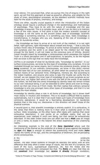 inner silence. I’m convinced that, when we pursue this line of enquiry in the right 
spirit, we will find this approach at least as powerful, effective, and reliable for the 
study of inner, psychological processes, as the standard scientific methods have 
been for the study of physics, chemistry, and biology. 
There are other, equally crucial aspects in which the introduction of the Indian 
ontology would require a profound change in the epistemology and methodology 
of psychology. They have to do with the nature of knowledge and the way 
knowledge is acquired. This is a complex issue, and all I can do here is to mention 
a few of the main issues. A first point is that the modern scientific concept of 
knowledge is not the same as the ancient Indian idea of knowledge. Scientific 
knowledge is something external, it is something you have; Vedic knowledge is 
transformative, it changes who you are. Speaking of the role of knowledge in 
Yoga, Sri Aurobindo writes: 
… the knowledge we have to arrive at is not truth of the intellect; it is not right 
belief, right opinions, right information about oneself and things, -- that is only the 
surface mind's idea of knowledge. To arrive at some mental conception about God 
and ourselves and the world is an object good for the intellect but not large 
enough for the Spirit; it will not make us the conscious sons of Infinity. Ancient 
Indian thought meant by knowledge a consciousness which possesses the highest 
Truth in a direct perception and in self-experience; to become, to be the Highest 
that we know is the sign that we really have the knowledge. 
[5]This is an example of what Sri Aurobindo calls, "knowledge by identity". In our 
surface consciousness, we know by this type of knowledge only ourselves. It is not 
mediated through our sense organs, but it comes into existence directly, simply by 
being ourselves. In our ordinary consciousness, we know in this direct manner 
only the bare fact of our own existence, all other detail we construct by the more 
indirect means of our sensorial mind, intelligence, memory etc. But according to 
the Indian tradition, and anyone who cares to take the trouble can verify this for 
himself, we can deepen this inner type of knowledge till we know ourselves as our 
eternal soul, our higher Self which is one with the Self of the world. If we explore 
this further, we find that this direct knowledge by identity need not remain limited 
to our own individual being; it can be extended to other selves and even to things, 
which we then can know as if from inside. We then realise that ordinary sensorial 
knowledge is only one amongst many other types of knowledge, and that it is not 
always the most reliable. 
Knowledge by identity plays a role in all forms of knowledge, but it shows itself 
most clearly in intuition and revelation. This is no doubt a difficult field to explore 
systematically, but it is clear that if we could make such types of knowledge more 
commonly operational, it would be a fascinating development. Sri Aurobindo 
predicts that in the long run, discoveries in this direction will dwarf those of the 
physical sciences. 
A second point is, that scientific knowledge is entirely explicit. It is exhaustive, in 
the sense that there is nothing more to it than what is explicitly given on the 
surface. Vedic knowledge, on the other hand, often deals with realities that resist 
exhaustive description; it just points at an ineffable reality that can be 
experienced, even realised in one’s own being, but that cannot be exhaustively 
described. In the older Indian texts one can often see how a Rishi uses an image 
or only a name, to evoke in the listener the direct experience of the underlying 
reality. 
An interesting example is the end of the Kena Upanishad where just the 
mentioning of the Eternal as the protector of a blade of grass against the assaults 
by Agni and Vayu is enough to silence the questioning mind and make Indra 
realise the futility of his ego, and the omnipotence of Brahman, the all-pervading 
divine consciousness. 
A third point is the use of the mind. In modern times, science constructs 
knowledge with the help of mental reasoning out of basic data provided by the 
senses. The later Indian systems of thought do basically the same, with as only 
difference that they allow a wider range of inputs, like the text of a scripture, the 
word of the Guru, suprasensual experience, etc. But the Vedas and the 
Upanishads have not been composed like that. The Rishis are clear that they do 
not construct their knowledge but receive it directly through revelation, 
* Notes for Yoga Therapy –Compiled and Edited by Dr Ananda Balayogi Bhavanani * 
66 
 