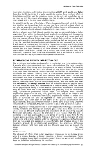 inspiration, intuition, and intuitive discrimination (dristhi, sruti, smriti, and ketu). 
According to Sri Aurobindo it is quite possible to recover these methods of direct 
knowledge, and then use the reasoning mind, not to arrive at knowledge, as we 
do now, but only to express a knowledge that has already been attained by these 
more direct, and in the end more reliable means. 
He sees this as the way of the future. After a long period in which mind developed 
and intuition got increasingly lost, we may now have reached a stage where we 
can take up again the more direct method of intuition to arrive at knowledge and 
use the newly developed rational mind only for its expression. 
We have already seen that it is not possible to make a meaningful study of Indian 
psychology from within the boundaries of academic psychology as it is presently 
understood. Its present theoretical framework is too small and cannot deal with 
the very essence of what Indian psychology is about. But even from the few short 
observations on the epistemology of Indian psychology that we have made so far, 
it may be clear that studying Indian psychology on its own terms will not be easy. 
It will require a profound and far-reaching change from present practice in almost 
every respect: in methods of teaching, in methods of research, in the definition of 
results. But the most interesting of these changes is certainly that it requires 
psychologists to be yogis. In itself this is nothing new, music teachers need to be 
musicians, physicists need to be mathematicians. But it will involve a difficult – 
but for those who try highly rewarding -- period of transition. 
REINTRODUCING INFINITY INTO PSYCHOLOGY 
The enrichment the Indian ontology offers is not limited to a richer epistemology. 
It equally affects the contents of every aspect of psychology. The most central is, 
of course, what it has to say about the nature of our essential being. Starting from 
a materialist viewpoint we can in principle not get any further than our ego, which 
is no more than a temporary construct required to establish our individuality and 
coordinate our actions. Starting from a consciousness perspective one also 
encounters the ego, and one can see it perhaps even more clearly, but one can 
also discern that there is something else hiding behind and above it. In experience 
we can rise above our ego and identify with the Atman, our real Self, immutable, 
eternal, standing above. We can also go deep within, and find behind the heart 
our antaratman, our chaitya purusha, what Sri Aurobindo calls our psychic being. 
It is this inmost soul that, as a representative of the Self above, is the true centre 
of our psychological being. It is this that is supposed to incarnate in the human 
body to collect from life to life experience and gradually build an increasingly 
deep, spiritualised personality around itself. The deepest, most valuable 
experiences people have of love, faith, gratitude, awe, beauty, all relate to this 
psychic centre. In a materialist framework, experiences related to these inner 
parts of ourselves can only be regarded as freak phenomena that resist 
explanation. But, when seen in the cadre of the gradual development of a 
soulpersonality, the gradual transformation of all the parts of our being under the 
influence of our inmost self, they fall beautifully in place and get their due value. 
Indian psychology introduces likewise in every aspect of psychology an element of 
infinity. Emotions and feelings for example get a whole new depth and beauty 
when seen as different expressions and distortions of an underlying Ananda. 
Motivation completely changes its character if one realizes that the aim of 
existence is not just promulgating one’s genes or having a good time for the 
longest period possible, but the finding of one’s soul and the bringing of one’s 
entire being and all one’s actions under its influence. Even pain and difficulties can 
then be recognized and accepted as uncomfortable, but effective steps in this 
long-term project. In developmental psychology, the enormous differences 
between children right from birth and the different ways they go through the 
stages of development acquire a whole new depth and meaning when seen 
against the backdrop of a vast, ongoing, individual and collective evolution of 
consciousness. 
The element of infinity that Indian psychology introduces in psychology brings 
with it a greater beauty, a deeper meaning, a deeper connectedness. Things 
difficult to research and badly missing in modern times, but very much needed to 
keep our individual and collective life together. 
* Notes for Yoga Therapy –Compiled and Edited by Dr Ananda Balayogi Bhavanani * 
67 
 