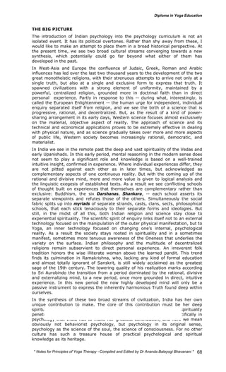 THE BIG PICTURE 
The introduction of Indian psychology into the psychology curriculum is not an 
isolated event. It has its political overtones. Rather than shy away from these, I 
would like to make an attempt to place them in a broad historical perspective. At 
the present time, we see two broad cultural streams converging towards a new 
synthesis, which potentially could go far beyond what either of them has 
developed in the past. 
In West-Asia and Europe the confluence of Judaic, Greek, Roman and Arabic 
influences has led over the last two thousand years to the development of the two 
great monotheistic religions, with their strenuous attempts to arrive not only at a 
single truth, but also at a single and exclusive form to express that truth. It 
spawned civilizations with a strong element of uniformity, maintained by a 
powerful, centralized religion, grounded more in doctrinal faith than in direct 
personal experience. Partly in response to this -- during what, interestingly, is 
called the European Enlightenment -- the human urge for independent, individual 
enquiry separated itself from religion, and we see the birth of a science that is 
progressive, rational, and decentralized. But, as the result of a kind of power-sharing 
arrangement in its early days, Western science focuses almost exclusively 
on the material, objective aspect of reality. The approach of science and its 
technical and economical applications proves to be extremely effective in dealing 
with physical nature, and as science gradually takes over more and more aspects 
of public life, Western society becomes increasingly rational, democratic, and 
materialist. 
In India we see in the remote past the deep and vast spirituality of the Vedas and 
early Upanishads. In this early period, mental reasoning in the modern sense does 
not seem to play a significant role and knowledge is based on a well-trained 
intuitive insight, confirmed in experience. Where individual experiences differ, they 
are not pitted against each other as in later times, but acknowledged as 
complementary aspects of one continuous reality. But with the coming up of the 
rational and divisive mind, more and more value is given to logical analysis and 
the linguistic exegesis of established texts. As a result we see conflicting schools 
of thought built on experiences that themselves are complementary rather than 
exclusive: Buddhism, the six Darshanas, Shankara, -- each school asserts its 
separate viewpoints and refutes those of the others. Simultaneously the social 
fabric splits up into myriads of separate strands, casts, clans, sects, philosophical 
schools, that each stick tenaciously to their separate forms and ideologies. But 
still, in the midst of all this, both Indian religion and science stay close to 
experiential spirituality. The scientific spirit of enquiry links itself not to an external 
technology focused on the manipulation of the outer physical manifestation, but to 
Yoga, an inner technology focused on changing one’s internal, psychological 
reality. As a result the society stays rooted in spirituality and in a sometimes 
manifest, sometimes more tenuous awareness of the Oneness that underlies the 
variety on the surface. Indian philosophy and the multitude of decentralized 
religions remain subservient to direct personal experience. An irreverent folk 
tradition honors the wise illiterate woman above the learned pandit. This trend 
finds its culmination in Ramakrishna, who, lacking any kind of formal education 
and almost totally ignorant of Sanskrit, is still widely acclaimed as the greatest 
sage of the 19th century. The towering quality of his realization marks according 
to Sri Aurobindo the transition from a period dominated by the rational, divisive 
and externalizing mind, to a new period, once more grounded in direct, intuitive 
experience. In this new period the now highly developed mind will only be a 
passive instrument to express the inherently harmonious Truth found deep within 
ourselves. 
In the synthesis of these two broad streams of civilization, India has her own 
unique contribution to make. The core of this contribution must be her deep 
spiritual knowledge, and more specifically, her ability to let this spirituality 
penetrate all aspects of life. Among the sciences it must thus be specifically in 
psychology that India has to make her greatest contribution, and here we mean 
obviously not behaviorist psychology, but psychology in its original sense, 
psychology as the science of the soul, the science of consciousness. For no other 
culture has such a treasure house of practical psychological and spiritual 
knowledge as its heritage. 
* Notes for Yoga Therapy –Compiled and Edited by Dr Ananda Balayogi Bhavanani * 
68 
 
