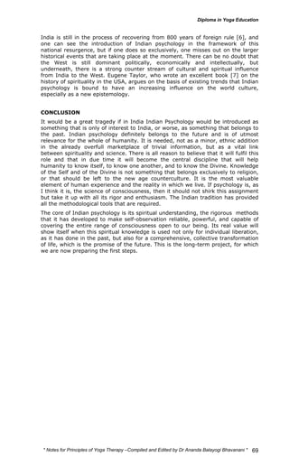 India is still in the process of recovering from 800 years of foreign rule [6], and 
one can see the introduction of Indian psychology in the framework of this 
national resurgence, but if one does so exclusively, one misses out on the larger 
historical events that are taking place at the moment. There can be no doubt that 
the West is still dominant politically, economically and intellectually, but 
underneath, there is a strong counter stream of cultural and spiritual influence 
from India to the West. Eugene Taylor, who wrote an excellent book [7] on the 
history of spirituality in the USA, argues on the basis of existing trends that Indian 
psychology is bound to have an increasing influence on the world culture, 
especially as a new epistemology. 
CONCLUSION 
It would be a great tragedy if in India Indian Psychology would be introduced as 
something that is only of interest to India, or worse, as something that belongs to 
the past. Indian psychology definitely belongs to the future and is of utmost 
relevance for the whole of humanity. It is needed, not as a minor, ethnic addition 
in the already overfull marketplace of trivial information, but as a vital link 
between spirituality and science. There is all reason to believe that it will fulfil this 
role and that in due time it will become the central discipline that will help 
humanity to know itself, to know one another, and to know the Divine. Knowledge 
of the Self and of the Divine is not something that belongs exclusively to religion, 
or that should be left to the new age counterculture. It is the most valuable 
element of human experience and the reality in which we live. If psychology is, as 
I think it is, the science of consciousness, then it should not shirk this assignment 
but take it up with all its rigor and enthusiasm. The Indian tradition has provided 
all the methodological tools that are required. 
The core of Indian psychology is its spiritual understanding, the rigorous methods 
that it has developed to make self-observation reliable, powerful, and capable of 
covering the entire range of consciousness open to our being. Its real value will 
show itself when this spiritual knowledge is used not only for individual liberation, 
as it has done in the past, but also for a comprehensive, collective transformation 
of life, which is the promise of the future. This is the long-term project, for which 
we are now preparing the first steps. 
* Notes for Yoga Therapy –Compiled and Edited by Dr Ananda Balayogi Bhavanani * 
69 
 