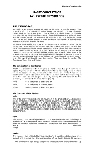 * Notes for Yoga Therapy –Compiled and Edited by Dr Ananda Balayogi Bhavanani * 
70 
BASIC CONCEPTS OF 
AYURVEDIC PHYSIOLOGY 
THE TRIDOSHAS 
Ayurveda is an ancient science of medicine in India. It literally means, `The 
science of life. It is the world’s oldest health care system. It is one of ancient 
India’s greatest gift to the world. It is a science of health based on universal 
principles and profound insights into the connection between the body and mind 
and the laws of nature that structures all activities in life, it is heartening to see 
that this ancient Indian wisdom is again regaining its importance and becoming 
increasingly popular all over the world. 
According to Ayurveda there are three substances or biological humors in the 
human body that governs all life processes of growth and decay. In Ayurveda 
these biological humors are known as Doshas. Dosha means that which darkens, 
spoils, causes things to decay or a fault. When out of balance, the Doshas are 
causative forces in the disease process. Doshas are invisible. They govern the 
physical processes in the body without being quite physical themselves. They lie in 
the gap between energy and matter and are the connecting link between them. It 
is at this level that thought turns into matter. They are three in number. The 
Doshas are Vata, Pitta and Kapha. 
The composition of the Doshas 
The Doshas are composed from five great elements. These five great elements are 
Space, Air, Fire, Water and Earth. These elements are not exactly what is known 
to us as space, air, fire, water and earth. These are subtle forces whose 
combination gives rise to what is known to us. A more detailed understanding of 
these five elements will be given later. By mixing different pairs of the five 
elements, one arrives at the three Doshas (Fig-4) 
Vata --- is composed of space and air 
Pitta --- is composed of fire and water 
Kapha --- is composed of earth and water. 
The functions of the Doshas 
Vata 
This is the energy responsible for all movement in the physical body. Although it is 
the air principle it is not the air of the external environment but subtle energy that 
governs biological movement. It controls breathing, movement of muscles, 
movement of food through the digestive tract, and nerve impulses to and from the 
brain. Its etymological meaning is, ‘that which moves things`. It also governs our 
sensory and mental balance and orientation and promotes mental adaptability and 
comprehension. 
Pitta 
This means, `that which digest things`. It is the principle of fire, the energy of 
metabolism. It is responsible for all chemical and metabolic transformations in the 
body. It regulates digestion, absorption, assimilation and body temperature. It 
also governs our mental digestion, our capacity to perceive reality and understand 
things as they are. 
Kapha 
This means, `that which holds things together`. It provides substance and gives 
support and provides the structural principle of our bodily tissues. It promotes 
 
