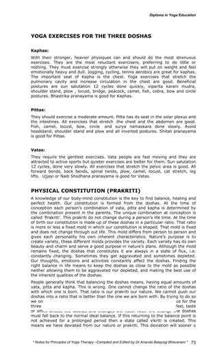 * Notes for Yoga Therapy –Compiled and Edited by Dr Ananda Balayogi Bhavanani * 
73 
YOGA EXERCISES FOR THE THREE DOSHAS 
Kaphas: 
With their stronger, heavier physiques can and should do the most strenuous 
exercises. They are the most reluctant exercisers, preferring to do little or 
nothing. They must exercise strongly otherwise they will put on weight and feel 
emotionally heavy and dull. Jogging, cycling, tennis aerobics are great for kaphas. 
The important seat of Kapha is the chest. Yoga exercises that stretch the 
pulmonary cavity and increase circulation in the chest are good. Beneficial 
postures are sun salutation 12 cycles done quickly, viparita karani mudra, 
shoulder stand, plow , locust, bridge, peacock, camel, fish, cobra, bow and circle 
postures. Bhastrika pranayama is good for Kaphas. 
Pittas: 
They should exercise a moderate amount. Pitta has its seat in the solar plexus and 
the intestines. All exercises that stretch .the chest and the abdomen are good. 
Fish, camel, locust, bow, circle and surya namaskara done slowly. Avoid 
headstand, shoulder stand and plow and all inverted postures. Shitali pranayama 
is good for Pittas. 
Vatas: 
They require the gentlest exercises. Vata people are fast moving and they are 
attracted to active sports but quieter exercises are better for them. Sun salutation 
12 cycles, done very slowly. All exercises that stretch the pelvic area is good. All 
forward bends, back bends, spinal twists, plow, camel, locust, cat stretch, leg 
lifts. Ujjayi or Nadi Shodhana pranayama is good for Vatas. 
PHYSICAL CONSTITUTION (PRAKRITI) 
A knowledge of our body-mind constitution is the key to find balance, healing and 
perfect health. Our constitution is formed from the doshas. At the time of 
conception each person’s combination of vata, pitta and kapha is determined by 
the combination present in the parents. The unique combination at conception is 
called ‘Prakriti’. This prakriti do not change during a person’s life time. At the time 
of birth our constitution is made up of these doshas in a particular ratio. That ratio 
is more or less a fixed mold in which our constitution is shaped. That mold is fixed 
and does not change through out life. This mold differs from person to person and 
gives each personality his own inherent characteristics. Nature’s purpose is to 
create variety, these different molds provides the variety. Each variety has its own 
beauty and charm and serve a good purpose in nature’s plans. Although the mold 
remains fixed, the doshas that constitutes it are always in a state of flux, i.e. 
constantly changing. Sometimes they get aggravated and sometimes depleted. 
Our thoughts, emotions and activities constantly affect the doshas. Finding the 
right balance in life means to keep the doshas as close to the mold as possible 
neither allowing them to be aggravated nor depleted, and making the best use of 
the inherent qualities of the doshas. 
People generally think that balancing the doshas means, having equal amounts of 
vata, pitta and kapha. This is wrong. One cannot change the ratio of the doshas 
with which one is born. That ratio is our prakriti our nature. We cannot push our 
doshas into a ratio that is better than the one we are born with. By trying to do so 
we only distance ourselves from our nature. This ratio is the ideal balance for the 
three doshas during the whole of one’s life. Everything that we do, see, feel, taste 
or smell affects the doshas and changes the ratio. After the change the doshas 
must fall back to the normal ideal balance. If this returning to the balance point is 
not achieved for a prolonged period then a state called vikriti is created. This 
means we have deviated from our nature or prakriti. This deviation will sooner o 
 
