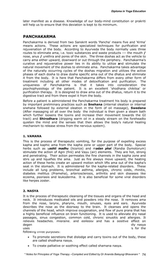 later manifest as a disease. Knowledge of our body-mind constitution or prakriti 
will help us to ensure that this deviation is kept to its minimum. 
PANCHAKARMA 
Panchakarma is derived from two Sanskrit words ‘Pancha’ means five and ‘Krma’ 
means actions. These actions are specialized techniques for purification and 
rejuvenation of the body. According to Ayurveda the body normally uses three 
routes to eliminate ama, i.e. toxic substances and waste products --- the mouth / 
nose, anus / urethra and pores of the skin. The three doshas act as the vehicle to 
carry ama either upward, downward or out through the periphery. Panchakarma’s 
curative and rejuvenative power lies in its ability to utilize and stimulate the 
natural movement of the doshas to eliminate ama. Panchakarma takes advantage 
of the naturally occurring cycles of the doshas migration and utilizes the active 
phases of each dosha to draw dosha specific ama out of the dhatus and eliminate 
it from the body. It is here that Panchakarma differs from every other form of 
treatment including all other modes of detoxification and purification. The 
uniqueness of Panchakarma is that it takes into consideration the 
psychophysiology of the patient. It is an excellent ‘shodhana chikitsa’ or 
purification therapy. It is designed to draw ama out of the dhatus, return it to the 
digestive tract and from there expel it from the body. 
Before a patient is administered the Panchakarma treatment his body is prepared 
by important preliminary practices such as Snehana (internal oleation or internal 
snehana followed by external oleation in the form of oil massage), Swedana 
(After massaging oil all over the body the individual is then given a steam bath 
which further loosens the toxins and increase their movement towards the GI 
tract) and Shirodhara (dripping warm oil in a steady stream on the foreheadto 
quieten the mind and the senses that then allows the body’s natural healing 
mechanism to release stress from the nervous system). 
1. VAMANA 
This is the process of therapeutic vomiting, for the purpose of expelling excess 
kapha and kaphic ama from the kapha zone or upper part of the body. Special 
herbs such as yashti madhu (licorice) and madan phal (Randia Dymotorum) 
stimulate the action of Agni (fire) and Vayu (air) elements. They are hot, strong 
and penetrating. Their action permeates the fine channels in the kapha zone and 
stirs up and liquefies the ama. Just as fire always move upward, the heating 
action of these herbs create an upward motion which lifts ama out of the kapha’s 
seat in the stomach. It is administered for the kapha-related disorders. These 
include all lung problems, bronchial asthma, allergies, chronic colds, rhinitis, 
diabetes mellitus (Prameha), arteriosclerosis, arthritis and skin diseases like 
eczema, psoriasis and leukoderma. It is also beneficial for some viral disorders 
like herpes zoster. 
2. NASYA 
It is the process of therapeutic cleansing of the tissues and organs of the head and 
neck. It introduces medicated oils and powders into the nose. It removes ama 
from the nose, larynx, pharynx, mouth, sinuses, eyes and ears. Ayurveda 
describes the nose as the doorway to the brain. It cleanses and opens the 
channels of the head, which improve oxygenation, and flow of pure prana that has 
a highly beneficial influence on brain functioning. It is used to alleviate dry nasal 
passages, sinus congestion, common cold, chronic sinusitis and allergies. It 
relieves headaches, migraine, and epilepsy and has a positive effect on 
degenerative diseases of the brain and mental retardation. Traditionally nasya 
uses two different substances, medicated powders and medicated oils for the 
following three purposes: 
• To promote secretions that dislodge and carry toxins out of the body, these 
* Notes for Yoga Therapy –Compiled and Edited by Dr Ananda Balayogi Bhavanani * 
74 
are called shodhana nasya. 
• To create palliative or soothing effect called shamana nasya. 
 