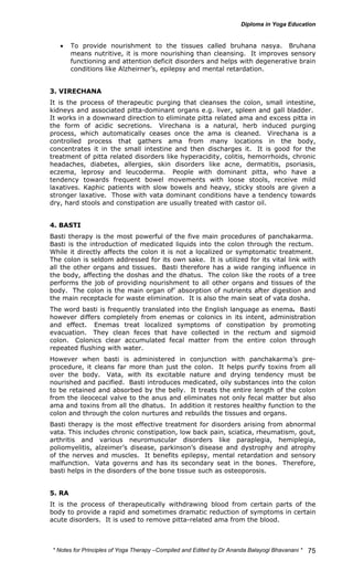 • To provide nourishment to the tissues called bruhana nasya. Bruhana 
means nutritive, it is more nourishing than cleansing. It improves sensory 
functioning and attention deficit disorders and helps with degenerative brain 
conditions like Alzheirner’s, epilepsy and mental retardation. 
3. VIRECHANA 
It is the process of therapeutic purging that cleanses the colon, small intestine, 
kidneys and associated pitta-dominant organs e.g. liver, spleen and gall bladder. 
It works in a downward direction to eliminate pitta related ama and excess pitta in 
the form of acidic secretions. Virechana is a natural, herb induced purging 
process, which automatically ceases once the ama is cleaned. Virechana is a 
controlled process that gathers ama from many locations in the body, 
concentrates it in the small intestine and then discharges it. It is good for the 
treatment of pitta related disorders like hyperacidity, colitis, hemorrhoids, chronic 
headaches, diabetes, allergies, skin disorders like acne, dermatitis, psoriasis, 
eczema, leprosy and leucoderma. People with dominant pitta, who have a 
tendency towards frequent bowel movements with loose stools, receive mild 
laxatives. Kaphic patients with slow bowels and heavy, sticky stools are given a 
stronger laxative. Those with vata dominant conditions have a tendency towards 
dry, hard stools and constipation are usually treated with castor oil. 
4. BASTI 
Basti therapy is the most powerful of the five main procedures of panchakarma. 
Basti is the introduction of medicated liquids into the colon through the rectum. 
While it directly affects the colon it is not a localized or symptomatic treatment. 
The colon is seldom addressed for its own sake. It is utilized for its vital link with 
all the other organs and tissues. Basti therefore has a wide ranging influence in 
the body, affecting the doshas and the dhatus. The colon like the roots of a tree 
performs the job of providing nourishment to all other organs and tissues of the 
body. The colon is the main organ of’ absorption of nutrients after digestion and 
the main receptacle for waste elimination. It is also the main seat of vata dosha. 
The word basti is frequently translated into the English language as enema. Basti 
however differs completely from enemas or colonics in its intent, administration 
and effect. Enemas treat localized symptoms of constipation by promoting 
evacuation. They clean feces that have collected in the rectum and sigmoid 
colon. Colonics clear accumulated fecal matter from the entire colon through 
repeated flushing with water. 
However when basti is administered in conjunction with panchakarma’s pre-procedure, 
it cleans far more than just the colon. It helps purify toxins from all 
over the body. Vata, with its excitable nature and drying tendency must be 
nourished and pacified. Basti introduces medicated, oily substances into the colon 
to be retained and absorbed by the belly. It treats the entire length of the colon 
from the ileocecal valve to the anus and eliminates not only fecal matter but also 
ama and toxins from all the dhatus. In addition it restores healthy function to the 
colon and through the colon nurtures and rebuilds the tissues and organs. 
Basti therapy is the most effective treatment for disorders arising from abnormal 
vata. This includes chronic constipation, low back pain, sciatica, rheumatism, gout, 
arthritis and various neuromuscular disorders like paraplegia, hemiplegia, 
poliomyelitis, alzeimer’s disease, parkinson’s disease and dystrophy and atrophy 
of the nerves and muscles. It benefits epilepsy, mental retardation and sensory 
malfunction. Vata governs and has its secondary seat in the bones. Therefore, 
basti helps in the disorders of the bone tissue such as osteoporosis. 
5. RAKTAMOKSHANA 
It is the process of therapeutically withdrawing blood from certain parts of the 
body to provide a rapid and sometimes dramatic reduction of symptoms in certain 
acute disorders. It is used to remove pitta-related ama from the blood. 
* Notes for Yoga Therapy –Compiled and Edited by Dr Ananda Balayogi Bhavanani * 
75 
 