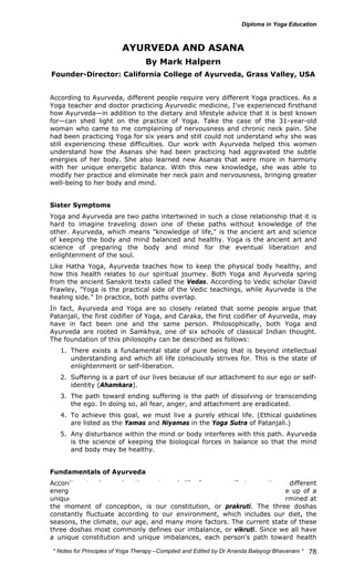 * Notes for Yoga Therapy –Compiled and Edited by Dr Ananda Balayogi Bhavanani * 
78 
AYURVEDA AND ASANA 
By Mark Halpern 
Founder-Director: California College of Ayurveda, Grass Valley, USA 
According to Ayurveda, different people require very different Yoga practices. As a 
Yoga teacher and doctor practicing Ayurvedic medicine, I've experienced firsthand 
how Ayurveda—in addition to the dietary and lifestyle advice that it is best known 
for—can shed light on the practice of Yoga. Take the case of the 31-year-old 
woman who came to me complaining of nervousness and chronic neck pain. She 
had been practicing Yoga for six years and still could not understand why she was 
still experiencing these difficulties. Our work with Ayurveda helped this women 
understand how the Asanas she had been practicing had aggravated the subtle 
energies of her body. She also learned new Asanas that were more in harmony 
with her unique energetic balance. With this new knowledge, she was able to 
modify her practice and eliminate her neck pain and nervousness, bringing greater 
well-being to her body and mind. 
Sister Symptoms 
Yoga and Ayurveda are two paths intertwined in such a close relationship that it is 
hard to imagine traveling down one of these paths without knowledge of the 
other. Ayurveda, which means "knowledge of life," is the ancient art and science 
of keeping the body and mind balanced and healthy. Yoga is the ancient art and 
science of preparing the body and mind for the eventual liberation and 
enlightenment of the soul. 
Like Hatha Yoga, Ayurveda teaches how to keep the physical body healthy, and 
how this health relates to our spiritual journey. Both Yoga and Ayurveda spring 
from the ancient Sanskrit texts called the Vedas. According to Vedic scholar David 
Frawley, "Yoga is the practical side of the Vedic teachings, while Ayurveda is the 
healing side." In practice, both paths overlap. 
In fact, Ayurveda and Yoga are so closely related that some people argue that 
Patanjali, the first codifier of Yoga, and Caraka, the first codifier of Ayurveda, may 
have in fact been one and the same person. Philosophically, both Yoga and 
Ayurveda are rooted in Samkhya, one of six schools of classical Indian thought. 
The foundation of this philosophy can be described as follows: 
1. There exists a fundamental state of pure being that is beyond intellectual 
understanding and which all life consciously strives for. This is the state of 
enlightenment or self-liberation. 
2. Suffering is a part of our lives because of our attachment to our ego or self-identity 
(Ahamkara). 
3. The path toward ending suffering is the path of dissolving or transcending 
the ego. In doing so, all fear, anger, and attachment are eradicated. 
4. To achieve this goal, we must live a purely ethical life. (Ethical guidelines 
are listed as the Yamas and Niyamas in the Yoga Sutra of Patanjali.) 
5. Any disturbance within the mind or body interferes with this path. Ayurveda 
is the science of keeping the biological forces in balance so that the mind 
and body may be healthy. 
Fundamentals of Ayurveda 
According to Ayurveda, the universal life force manifests as three different 
energies, or doshas, known as Vata, pitta, and kapha. We are all made up of a 
unique combination of these three forces. This unique combination, determined at 
the moment of conception, is our constitution, or prakruti. The three doshas 
constantly fluctuate according to our environment, which includes our diet, the 
seasons, the climate, our age, and many more factors. The current state of these 
three doshas most commonly defines our imbalance, or vikruti. Since we all have 
a unique constitution and unique imbalances, each person's path toward health 
 