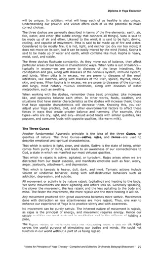 will be unique. In addition, what will keep each of us healthy is also unique. 
Understanding our prakruti and vikruti offers each of us the potential to make 
correct choices. 
The three doshas are generally described in terms of the five elements: earth, air, 
fire, water, and ether (the subtle energy that connects all things). Vata is said to 
be made up of air and ether. Likened to the wind, it is said to be light, drying, 
cooling, and capable of movement. Pitta is said to be made up of fire and water. 
Considered to be mostly fire, it is hot, light, and neither too dry nor too moist; it 
does not move on its own, but it can be easily moved by the wind (Vata). Kapha is 
said to be made up of water and earth, which combine like mud. Kapha is heavy, 
moist, cool, and stable. 
The three doshas fluctuate constantly. As they move out of balance, they affect 
particular areas of our bodies in characteristic ways. When Vata is out of balance— 
typically in excess—we are prone to diseases of the large intestines, like 
constipation and gas, along with diseases of the nervous system, immune system, 
and joints. When pitta is in excess, we are prone to diseases of the small 
intestines, like diarrhea, along with diseases of the liver, spleen, thyroid, blood, 
skin, and eyes. When kapha is in excess, we are prone to diseases of the stomach 
and lungs, most notably mucous conditions, along with diseases of water 
metabolism, such as swelling. 
When working with the doshas, remember these basic principles: Like increases 
like, and opposites balance each other. In other words, foods, weather, and 
situations that have similar characteristics as the doshas will increase them; those 
that have opposite characteristics will decrease them. Knowing this, you can 
adjust your Yoga practice, diet, and other environmental factors to affect these 
forces in ways that create greater balance and harmony. (For example, Vata 
types—who are dry, light, and airy—should avoid foods with similar qualities, like 
popcorn, and consume foods with opposite qualities, like warm milk). 
The Three Gunas 
Another fundamental Ayurvedic principle is the idea of the three Gunas, or 
qualities of nature. The three Gunas—sattva, rajas, and tamas—are used to 
describe emotional and spiritual characteristics. 
That which is sattvic is light, clear, and stable. Sattva is the state of being, which 
comes from purity of mind, and leads to an awareness of our connectedness to 
God, a state in which we manifest our most virtuous qualities. 
That which is rajasic is active, agitated, or turbulent. Rajas arises when we are 
distracted from our truest essence, and manifests emotions such as fear, worry, 
anger, jealously, attachment, and depression. 
That which is tamasic is heavy, dull, dark, and inert. Tamasic actions include 
violent or vindictive behavior, along with self-destructive behaviors such as 
addiction, depression, and suicide. 
All movement or activity is by nature rajasic (agitating) and heating to the body. 
Yet some movements are more agitating and others less so. Generally speaking, 
the slower the movement, the less rajasic and the less agitating to the body and 
mind. The faster the movement, the more rajasic and the more heating it will be. 
Any movement practiced with great awareness becomes more sattvic. Movements 
done with distraction or less attentiveness are more rajasic. Thus, one way to 
enhance our experience of Yoga is to practice slowly and with awareness. 
No movement can be purely sattvic. The inherent nature of movement is rajasic, 
as rajas is the principal of energy, and movement requires energy. Hence our 
sattvic qualities are most nurtured in meditation and in the stillness of holding a 
pose, where we can find pure awareness. 
The rajasic nature of movement does not necessarily make it bad for us. Rajas 
serves the useful purpose of stimulating our bodies and minds. We could not 
function in our world without a part of us being rajasic. 
* Notes for Yoga Therapy –Compiled and Edited by Dr Ananda Balayogi Bhavanani * 
79 
 