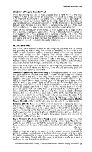 What Sort of Yoga is Right for You? 
When determining the kind of Yoga practice that is right for you, the most 
important factor is your vikruti, or imbalance. Your vikruti is, in fact, the single 
most important determinant of your entire regime. Once you have corrected your 
imbalance, you can stay in good health by choosing a Yoga practice that balances 
your constitution, or prakruti. (It's sometimes hard for the layperson to distinguish 
between characteristics that are inborn, or constitutional, and those that result 
from an imbalance. For best results, consult a trained Ayurvedic physician.) 
People of Vata constitution or imbalance are most supported by a Yoga practice 
that is calming, quieting, and yet warming. People of pitta nature or imbalance are 
most supported by a Yoga practice that is calming, quieting, and cooling. And 
people of kapha nature or imbalance are most supported by a Yoga practice that is 
stimulating and warming. Each individual has different needs. To practice in a way 
that does not support you is to invite greater imbalance. 
ASANAS FOR VATA 
The Asanas, which are most suitable for balancing vata, are those that are calming 
and grounding by nature. They will counter the tendency for those with a vata 
imbalance to be "spacey," agitated, or nervous. These Asanas will help allay fear, 
worry, and anxiety and also improve vata physical imbalances such as 
constipation, lower back pain, and joint pains. The lower abdomen, pelvis, and 
large intestine are the main residence of vata in the body, so many of these 
Asanas compress the lower abdomen or cause the lower abdomen to become taut. 
In addition, Asanas that strengthen the lower back help alleviate vata. 
In general, most Yoga Asanas are good for balancing vata, since most Asanas are 
calming to the mind. There are, however, some that are particularly good and 
some that should certainly be avoided. 
Uttanasana (Standing Forward Bend) is an exceptional asana for vatas. Stand 
with your feet about shoulder-width apart. The arms may be raised over the head 
as you reach to the sky, or you may wish to bend the elbows, clasping the 
opposing arms just above the elbow and letting your forearms rest on or just 
above the crown of your head. Keeping your back straight, slowly bend forward 
from the hips as you exhale. Bend as far forward as you comfortably can. Your 
hands may remain crossed, touch the floor in front of your feet, or, if you are very 
flexible, be clasped just behind your heels. For the less flexible, the hands may be 
placed on blocks which rest on the floor. Let gravity assist the lengthening of your 
spine. All standing Asanas tend to be grounding if awareness is placed on the feet, 
honoring the connection between your body and the Earth. Note that this asana 
can put quite a strain on an injured lower back, so care should be used. If the 
lower back is simply tight, a condition related to aggravated vata, this is an 
excellent asana. The seated version of this asana, Paschimottanasana (Seated 
Forward Bend), will have similar value and may be easier if your back is sore. 
Balasana (Child's Pose) is another excellent asana for compressing the pelvis 
and the vata region. Sit upright with your knees flexed and placed underneath 
your buttocks. Keeping your arms to your side, bend forward from the hips until 
your head is resting on the floor in front of you. If you do not have the flexibility 
to place your head on the ground, place a folded blanket or a pillow on the floor in 
front of you for your head to rest upon. Compression Asanas are excellent for 
constipation and for chronic gas. 
Supta Virasana (Reclining Hero Pose) is another good asana for vata. Kneel 
with your knees together and your buttocks resting on your heels. Move the legs 
out to the side of the pelvis so that the buttocks slide down in between both legs. 
Place the hands on the soles of the feet and lean back onto the elbows. This may 
be enough extension for many people. If you are flexible enough, gradually lower 
your back down to the floor. Your hands may lie by your side or be stretched 
above the head to lengthen the spine. While this stretch does not compress the 
pelvis, it creates a mild extension of the lower abdominal muscles and lower back. 
This action increases the pressure in the pelvis, again alleviating vata. According 
to Ayurvedic doctor Vasant Lad, this asana is particularly useful as a part of 
treatment for vata-type asthma conditions. 
* Notes for Yoga Therapy –Compiled and Edited by Dr Ananda Balayogi Bhavanani * 
80 
 
