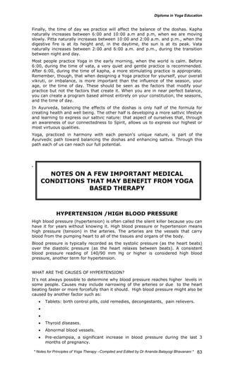 Finally, the time of day we practice will affect the balance of the doshas. Kapha 
naturally increases between 6:00 and 10:00 a.m and p.m, when we are moving 
slowly. Pitta naturally increases between 10:00 and 2:00 a.m. and p.m., when the 
digestive fire is at its height and, in the daytime, the sun is at its peak. Vata 
naturally increases between 2:00 and 6:00 a.m. and p.m., during the transition 
between night and day. 
Most people practice Yoga in the early morning, when the world is calm. Before 
6:00, during the time of vata, a very quiet and gentle practice is recommended. 
After 6:00, during the time of kapha, a more stimulating practice is appropriate. 
Remember, though, that when designing a Yoga practice for yourself, your overall 
vikruti, or imbalance, is more important than the influence of the season, your 
age, or the time of day. These should be seen as the factors that modify your 
practice but not the factors that create it. When you are in near perfect balance, 
you can create a program based almost entirely on your constitution, the seasons, 
and the time of day. 
In Ayurveda, balancing the effects of the doshas is only half of the formula for 
creating health and well being. The other half is developing a more sattvic lifestyle 
and learning to express our sattvic nature: that aspect of ourselves that, through 
an awareness of our connectedness to Spirit, allows us to express our highest or 
most virtuous qualities. 
Yoga, practiced in harmony with each person's unique nature, is part of the 
Ayurvedic path toward balancing the doshas and enhancing sattva. Through this 
path each of us can reach our full potential. 
* Notes for Yoga Therapy –Compiled and Edited by Dr Ananda Balayogi Bhavanani * 
83 
. 
NOTES ON A FEW IMPORTANT MEDICAL 
CONDITIONS THAT MAY BENEFIT FROM YOGA 
BASED THERAPY 
HYPERTENSION /HIGH BLOOD PRESSURE 
High blood pressure (hypertension) is often called the silent killer because you can 
have it for years without knowing it. High blood pressure or hypertension means 
high pressure (tension) in the arteries. The arteries are the vessels that carry 
blood from the pumping heart to all of the tissues and organs of the body. 
Blood pressure is typically recorded as the systolic pressure (as the heart beats) 
over the diastolic pressure (as the heart relaxes between beats). A consistent 
blood pressure reading of 140/90 mm Hg or higher is considered high blood 
pressure, another term for hypertension. 
WHAT ARE THE CAUSES OF HYPERTENSION? 
It's not always possible to determine why blood pressure reaches higher levels in 
some people. Causes may include narrowing of the arteries or due to the heart 
beating faster or more forcefully than it should. High blood pressure might also be 
caused by another factor such as: 
• Tablets: birth control pills, cold remedies, decongestants, pain relievers. 
• Kidney diseases. 
• Adrenal diseases. 
• Thyroid diseases. 
• Abnormal blood vessels. 
• Pre-eclampsia, a significant increase in blood pressure during the last 3 
months of pregnancy. 
 
