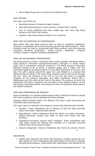 * Notes for Yoga Therapy –Compiled and Edited by Dr Ananda Balayogi Bhavanani * 
84 
• Use of illegal drugs such as cocaine and amphetamines. 
RISK FACTORS: 
The major risk factors are: 
• Age-Blood pressure increases as age increases. 
• Race-High blood pressure is more common in blacks than in whites. 
• Sex- In young adulthood and early middle age, men have high blood 
pressure more often than women. 
• Genetics- High blood pressure tends to run in families. 
WHAT ARE THE SYMPTOMS OF HYPERTENSION? 
Most people with high blood pressure have no signs or symptoms headaches, 
dizziness or nosebleeds are common warning signs of high blood pressure. Other 
conditions that can lead to uncontrolled high blood pressure cause the following 
symptoms: Excessive perspiration , Muscle cramps , Weakness , Frequent 
urination, Rapid or irregular heartbeat (palpitations) 
HOW CAN WE DIAGNOSE HYPERTENSION? 
The blood pressure usually is measured with a small, portable instrument called a 
blood pressure instrument (sphygmomanometer) (Sphygmo in Greek means 
pulse, and a manometer measures pressure.). The blood pressure instrument 
basically consists of an air pump, a pressure gauge, and a rubber cuff. The 
instrument registers the blood pressure in units called millimeters of mercury (mm 
Hg). The cuff is placed around the upper arm and inflated to a pressure that 
blocks the flow of blood in the main artery (brachial artery) that travels through 
the arm. Then, the pressure of the cuff on the arm and artery is gradually 
released. As the pressure decreases, the health practitioner listens with a 
stethoscope over the artery at the front of the elbow. The pressure at which the 
practitioner first hears a pulsation over the artery is the systolic pressure. As the 
cuff pressure decreases further, the pressure at which the pulsation finally stops is 
the diastolic pressure. 
HOW CAN HYPERTENSION BE TREATED? 
Goal of treatment is to maintain blood pressure below 140/90 and lower for people 
with other conditions, such as diabetes and kidney disease. 
Adopting healthy lifestyle habits is an effective first step in both preventing and 
controlling high blood pressure. 
The major types of medication first chosen to control high blood pressure include: 
• Diuretics: These medications act on kidneys to help the body eliminate 
sodium and water, reducing blood volume. 
• Beta-blockers: These medications block the effects of certain adrenaline-related 
chemicals, causing your heart to beat more slowly and less 
forcefully. 
• Angiotensin-converting enzyme (ACE) inhibitors: These medications help 
relax blood vessels by blocking the formation of a naturally occurring 
chemical that narrows blood vessels. 
• Calcium antagonists: Calcium antagonists also known as calcium channel 
blockers. These medications help relax the muscles of blood vessels. 
PREVENTION 
• Healthy diet: Research has shown that following a healthy eating plan can 
both reduce the risk of developing high blood pressure and lower an already 
elevated blood pressure. Study shows that hypertension was reduced by an 
 