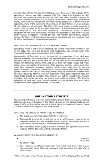 Anemia often affects females of childbearing age. Because of the subtlety of the 
symptoms, women are often unaware that they have this disorder, as they 
attribute the symptoms to the stresses of their daily lives. Possible problems for 
the fetus include increased risk of growth retardation, prematurity, intrauterine 
death, rupture of the amnion and infection. During pregnancy, women should be 
especially aware of the symptoms of anemia, as an adult female loses an average 
of two milligrams of iron daily. Therefore, she must intake a similar quantity of 
iron in order to make up for this loss. Additionally, a woman loses approximately 
500 milligrams of iron with each pregnancy, compared to a loss of 4-100 
milligrams of iron with each period. Possible consequences for the mother include 
cardiovascular symptoms, reduced physical and mental performance, reduced 
immune function, tiredness, reduced peripartal blood reserves and increased need 
for blood transfusion in the postpartum period. 
WHAT ARE THE DIFFERENT WAYS TO SUPPLEMENT IRON? 
Eating food which is rich in iron and taking iron tablets supplement the lack of iron 
in the body. Also, iron can be given intra muscularly. Iron dextran given intra 
muscularly reaches peak concentration in 24-48 hours. 
Consumption of food rich in iron is essential to prevention of iron deficiency 
anemia; however, the average adult has approximately nine years worth of B12 
stored in the liver, and it would take four to five years of an iron-deficient diet to 
create iron-deficiency anemia from diet alone. Iron-rich foods include red meat; 
green, leafy vegetables; dried beans; dried apricots, prunes, raisins, and other 
dried fruits; almonds; seaweeds; parsley; whole grains; and yams. In extreme 
cases of anemia, researchers recommend consumption of beef liver, lean meat, 
oysters, lamb or chicken, or iron drops/tablets may be introduced. Certain foods 
have been found to interfere with iron absorption in the gastrointestinal tract, and 
these foods should be avoided. They include tea, coffee, wheat bran, rhubarb, 
chocolate, soft drinks, red wine, ice cream, and candy bars (Bauer, 2). With the 
exception of milk and eggs, animal sources of iron provide iron with better 
bioavailability than vegetable sources (Scrimshaw). 
* Notes for Yoga Therapy –Compiled and Edited by Dr Ananda Balayogi Bhavanani * 
88 
RHEUMATOID ARTHRITIS 
Rheumatoid arthritis is a chronic inflammatory disease that causes pain, swelling, 
stiffness and loss of function in the joints .It has several special features that 
make it different from other kinds of arthritis. Being is a systemic disease; hence 
it tends to affect other organs in the body as well. 
WHAT ARE THE CAUSES OF RHEUMATOID ARTHRITIS? 
• The exact cause of Rheumatoid Arthritis is unknown. 
• Rheumatoid arthritis is considered to be a self-immune response to an 
unknown antigen and the antibody formed against rheumatoid arthritis is 
(rheumatoid factor), which is Immunoglobulin M (IgM). 
• The rheumatoid factor (IgM) is found in the blood and synovial fluid present 
in joints of 80% of people with rheumatoid arthritis. 
WHO ARE PRONE TO RHEUMATOID ARTHRITIS? 
• Age - Rheumatoid Arthritis can affect anyone including children (known as 
Juvenile Rheumatoid Arthritis), however it usually occurs between 30 and 
50 years of age. 
• Sex - Women are affected more than men in the ratio of 3:1, and it goes 
into remission when they are pregnant, and symptoms increase after a 
baby is born. 
 