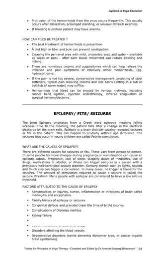 • Protrusion of the hemorrhoids from the anus occurs frequently. This usually 
* Notes for Yoga Therapy –Compiled and Edited by Dr Ananda Balayogi Bhavanani * 
91 
occurs after defecation, prolonged standing, or unusual physical exertion. 
• If bleeding is profuse patient may have anemia. 
HOW CAN PILES BE TREATED ? 
• The best treatment of hemorrhoids is prevention. 
• A diet high in fiber and bulk can prevent constipation. 
• Cleaning the peri-anal area with mild, unscented soap and water - available 
as wipes or pads - after each bowel movement can reduce swelling and 
itching. 
• There are numerous creams and suppositories which can help relieve the 
irritation and pain symptoms of relatively minor hemorrhoids, (eg. 
hydrocortisone). 
• If the pain is not too severe, conservative management consisting of stool 
softeners, topical pain relieving creams and Sitz baths (sitting in a tub or 
bathtub of warm water) may suffice. 
• Hemorrhoids that bleed can be treated by various methods, including 
rubber band ligation, injection sclerotherapy, infrared coagulation or 
surgical hemorroidectomy. 
EPILEPSY/ FITS/ SEIZURES 
The term Epilepsy originates from a Greek word epilepsia meaning falling 
sickness. True to the meaning, the patient falls after a change in the electrical 
discharge by the brain cells. Epilepsy is a brain disorder causing repeated seizures 
or fits in the patient. This can happen to anybody without age difference. The 
seizures that occur in young children are called Febrile convulsions. 
WHAT ARE THE CAUSES OF EPILEPSY? 
There are different causes for seizures or fits. These vary from person to person. 
In some people hormone changes during pregnancy or menstruation can cause an 
epileptic attack. Pregnancy, lack of sleep, skipping doses of medicines, use of 
drugs, medications or alcohol, or illness can trigger seizures in a person with a 
previously well-controlled seizure disorder. Sensory stimuli such as lights, sounds 
and touch also can trigger a convulsion. In many cases, no trigger is found for the 
seizures. The amount of stimulation required to cause a seizure is called the 
seizure threshold. Many people with epilepsy are considered to have a low seizure 
threshold. 
FACTORS ATTRIBUTED TO THE CAUSE OF EPILEPSY 
ƒ Abnormalities or injuries, tumor, inflammation or infections of brain called 
meningitis and encephalitis. 
ƒ Family history of epilepsy or seizures 
ƒ Congenital defects and prenatal (near the time of birth) injuries. 
ƒ Complications of Diabetes mellitus 
ƒ Kidney failure 
ƒ Nutritional deficiencies 
ƒ Use or withdrawal of alcohol or drugs 
ƒ Disorders affecting the blood vessels 
ƒ Degenerative disorders (senile dementia Alzheimer type, or similar organic 
brain syndromes). 
 