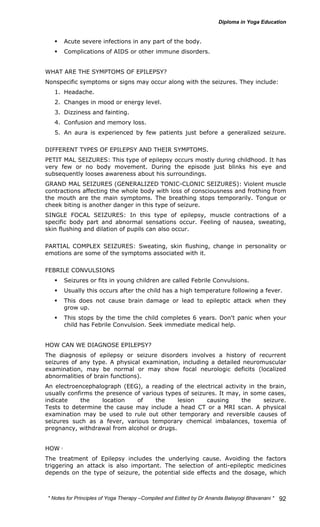 * Notes for Yoga Therapy –Compiled and Edited by Dr Ananda Balayogi Bhavanani * 
92 
ƒ Acute severe infections in any part of the body. 
ƒ Complications of AIDS or other immune disorders. 
WHAT ARE THE SYMPTOMS OF EPILEPSY? 
Nonspecific symptoms or signs may occur along with the seizures. They include: 
1. Headache. 
2. Changes in mood or energy level. 
3. Dizziness and fainting. 
4. Confusion and memory loss. 
5. An aura is experienced by few patients just before a generalized seizure. 
DIFFERENT TYPES OF EPILEPSY AND THEIR SYMPTOMS. 
PETIT MAL SEIZURES: This type of epilepsy occurs mostly during childhood. It has 
very few or no body movement. During the episode just blinks his eye and 
subsequently looses awareness about his surroundings. 
GRAND MAL SEIZURES (GENERALIZED TONIC-CLONIC SEIZURES): Violent muscle 
contractions affecting the whole body with loss of consciousness and frothing from 
the mouth are the main symptoms. The breathing stops temporarily. Tongue or 
cheek biting is another danger in this type of seizure. 
SINGLE FOCAL SEIZURES: In this type of epilepsy, muscle contractions of a 
specific body part and abnormal sensations occur. Feeling of nausea, sweating, 
skin flushing and dilation of pupils can also occur. 
PARTIAL COMPLEX SEIZURES: Sweating, skin flushing, change in personality or 
emotions are some of the symptoms associated with it. 
FEBRILE CONVULSIONS 
ƒ Seizures or fits in young children are called Febrile Convulsions. 
ƒ Usually this occurs after the child has a high temperature following a fever. 
ƒ This does not cause brain damage or lead to epileptic attack when they 
grow up. 
ƒ This stops by the time the child completes 6 years. Don't panic when your 
child has Febrile Convulsion. Seek immediate medical help. 
HOW CAN WE DIAGNOSE EPILEPSY? 
The diagnosis of epilepsy or seizure disorders involves a history of recurrent 
seizures of any type. A physical examination, including a detailed neuromuscular 
examination, may be normal or may show focal neurologic deficits (localized 
abnormalities of brain functions). 
An electroencephalograph (EEG), a reading of the electrical activity in the brain, 
usually confirms the presence of various types of seizures. It may, in some cases, 
indicate the location of the lesion causing the seizure. 
Tests to determine the cause may include a head CT or a MRI scan. A physical 
examination may be used to rule out other temporary and reversible causes of 
seizures such as a fever, various temporary chemical imbalances, toxemia of 
pregnancy, withdrawal from alcohol or drugs. 
HOW CAN EPILEPSY BE TREATED ? 
The treatment of Epilepsy includes the underlying cause. Avoiding the factors 
triggering an attack is also important. The selection of anti-epileptic medicines 
depends on the type of seizure, the potential side effects and the dosage, which 
 