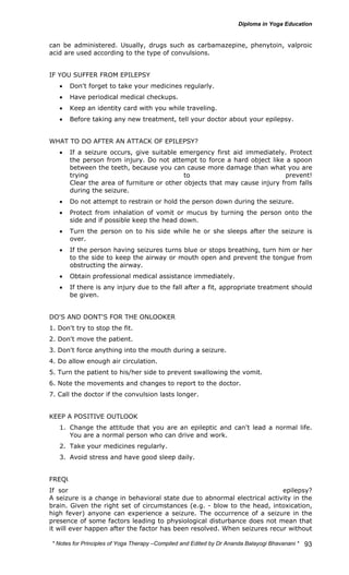 can be administered. Usually, drugs such as carbamazepine, phenytoin, valproic 
acid are used according to the type of convulsions. 
* Notes for Yoga Therapy –Compiled and Edited by Dr Ananda Balayogi Bhavanani * 
93 
IF YOU SUFFER FROM EPILEPSY 
• Don't forget to take your medicines regularly. 
• Have periodical medical checkups. 
• Keep an identity card with you while traveling. 
• Before taking any new treatment, tell your doctor about your epilepsy. 
WHAT TO DO AFTER AN ATTACK OF EPILEPSY? 
• If a seizure occurs, give suitable emergency first aid immediately. Protect 
the person from injury. Do not attempt to force a hard object like a spoon 
between the teeth, because you can cause more damage than what you are 
trying to prevent! 
Clear the area of furniture or other objects that may cause injury from falls 
during the seizure. 
• Do not attempt to restrain or hold the person down during the seizure. 
• Protect from inhalation of vomit or mucus by turning the person onto the 
side and if possible keep the head down. 
• Turn the person on to his side while he or she sleeps after the seizure is 
over. 
• If the person having seizures turns blue or stops breathing, turn him or her 
to the side to keep the airway or mouth open and prevent the tongue from 
obstructing the airway. 
• Obtain professional medical assistance immediately. 
• If there is any injury due to the fall after a fit, appropriate treatment should 
be given. 
DO'S AND DONT'S FOR THE ONLOOKER 
1. Don't try to stop the fit. 
2. Don't move the patient. 
3. Don't force anything into the mouth during a seizure. 
4. Do allow enough air circulation. 
5. Turn the patient to his/her side to prevent swallowing the vomit. 
6. Note the movements and changes to report to the doctor. 
7. Call the doctor if the convulsion lasts longer. 
KEEP A POSITIVE OUTLOOK 
1. Change the attitude that you are an epileptic and can't lead a normal life. 
You are a normal person who can drive and work. 
2. Take your medicines regularly. 
3. Avoid stress and have good sleep daily. 
FREQUENTLY ASKED QUESTIONS ABOUT EPILEPSY 
If someone has a seizure, does that mean he or she suffers from epilepsy? 
A seizure is a change in behavioral state due to abnormal electrical activity in the 
brain. Given the right set of circumstances (e.g. - blow to the head, intoxication, 
high fever) anyone can experience a seizure. The occurrence of a seizure in the 
presence of some factors leading to physiological disturbance does not mean that 
it will ever happen after the factor has been resolved. When seizures recur without 
 