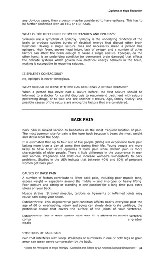 any obvious cause, then a person may be considered to have epilepsy. This has to 
be further confirmed with an EEG or a CT Scan. 
WHAT IS THE DIFFERENCE BETWEEN SEIZURES AND EPILEPSY? 
Seizures are a symptom of epilepsy. Epilepsy is the underlying tendency of the 
brain to produce sudden bursts of electrical energy that disrupt other brain 
functions. Having a single seizure does not necessarily mean a person has 
epilepsy. High fever, severe head injury, lack of oxygen and a number of other 
factors can affect the brain enough to cause a single seizure. Epilepsy, on the 
other hand, is an underlying condition (or permanent brain damage) that affects 
the delicate systems which govern how electrical energy behaves in the brain, 
making it susceptible to recurring seizures. 
* Notes for Yoga Therapy –Compiled and Edited by Dr Ananda Balayogi Bhavanani * 
94 
IS EPILEPSY CONTAGIOUS? 
No, epilepsy is never contagious. 
WHAT SHOULD BE DONE IF THERE HAS BEEN ONLY A SINGLE SEIZURE? 
When a person has never had a seizure before, the first seizure should be 
informed to a doctor for careful diagnosis to recommend treatment with seizure 
preventing drugs, or to wait and see whether it recurs. Age, family history, and 
possible causes of the seizure are among the factors that are considered. 
BACK PAIN 
Back pain is ranked second to headaches as the most frequent location of pain. 
The most common site for pain is the lower back because it bears the most weight 
and stress from the body. 
It is estimated that up to four out of five people (80%) will experience back pain 
lasting more than a day at some time during their life. Young people are more 
likely to have brief acute episodes of back pain while chronic pain is more 
characteristic of older people. There is little difference in the occurrence in men 
and women. Pregnancy and child care increase women's vulnerability to back 
problems. Studies in the USA indicate that between 40% and 60% of pregnant 
women get back pain. 
CAUSES OF BACK PAIN 
A number of factors contribute to lower back pain, including poor muscle tone, 
excess weight — especially around the middle — and improper or heavy lifting. 
Poor posture and sitting or standing in one position for a long time puts extra 
stress on your back. 
Muscle strains: Strained muscles, tendons or ligaments or inflamed joints may 
cause pain along your spine. 
Osteoarthritis: This degenerative joint condition affects nearly everyone past the 
age of 60 or overloading, injury and aging can slowly deteriorate cartilage, the 
protective tissue that covers the surface of the joints of your vertebrae. 
Osteoporosis: One in three women older than 50 is affected by painful vertebral 
compression fractures due to osteoporosis, a condition that causes a gradual 
weakening of bones. 
SYMPTOMS OF BACK PAIN 
Pain that interferes with sleep. Weakness or numbness in one or both legs or groin 
area- can mean nerve compression by the back. 
 