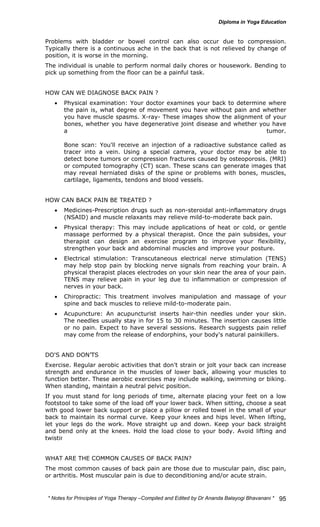 Problems with bladder or bowel control can also occur due to compression. 
Typically there is a continuous ache in the back that is not relieved by change of 
position, it is worse in the morning. 
The individual is unable to perform normal daily chores or housework. Bending to 
pick up something from the floor can be a painful task. 
* Notes for Yoga Therapy –Compiled and Edited by Dr Ananda Balayogi Bhavanani * 
95 
HOW CAN WE DIAGNOSE BACK PAIN ? 
• Physical examination: Your doctor examines your back to determine where 
the pain is, what degree of movement you have without pain and whether 
you have muscle spasms. X-ray- These images show the alignment of your 
bones, whether you have degenerative joint disease and whether you have 
a tumor. 
Bone scan: You'll receive an injection of a radioactive substance called as 
tracer into a vein. Using a special camera, your doctor may be able to 
detect bone tumors or compression fractures caused by osteoporosis. (MRI) 
or computed tomography (CT) scan. These scans can generate images that 
may reveal herniated disks of the spine or problems with bones, muscles, 
cartilage, ligaments, tendons and blood vessels. 
HOW CAN BACK PAIN BE TREATED ? 
• Medicines-Prescription drugs such as non-steroidal anti-inflammatory drugs 
(NSAID) and muscle relaxants may relieve mild-to-moderate back pain. 
• Physical therapy: This may include applications of heat or cold, or gentle 
massage performed by a physical therapist. Once the pain subsides, your 
therapist can design an exercise program to improve your flexibility, 
strengthen your back and abdominal muscles and improve your posture. 
• Electrical stimulation: Transcutaneous electrical nerve stimulation (TENS) 
may help stop pain by blocking nerve signals from reaching your brain. A 
physical therapist places electrodes on your skin near the area of your pain. 
TENS may relieve pain in your leg due to inflammation or compression of 
nerves in your back. 
• Chiropractic: This treatment involves manipulation and massage of your 
spine and back muscles to relieve mild-to-moderate pain. 
• Acupuncture: An acupuncturist inserts hair-thin needles under your skin. 
The needles usually stay in for 15 to 30 minutes. The insertion causes little 
or no pain. Expect to have several sessions. Research suggests pain relief 
may come from the release of endorphins, your body's natural painkillers. 
DO'S AND DON’TS 
Exercise. Regular aerobic activities that don't strain or jolt your back can increase 
strength and endurance in the muscles of lower back, allowing your muscles to 
function better. These aerobic exercises may include walking, swimming or biking. 
When standing, maintain a neutral pelvic position. 
If you must stand for long periods of time, alternate placing your feet on a low 
footstool to take some of the load off your lower back. When sitting, choose a seat 
with good lower back support or place a pillow or rolled towel in the small of your 
back to maintain its normal curve. Keep your knees and hips level. When lifting, 
let your legs do the work. Move straight up and down. Keep your back straight 
and bend only at the knees. Hold the load close to your body. Avoid lifting and 
twisting simultaneously. 
WHAT ARE THE COMMON CAUSES OF BACK PAIN? 
The most common causes of back pain are those due to muscular pain, disc pain, 
or arthritis. Most muscular pain is due to deconditioning and/or acute strain. 
 