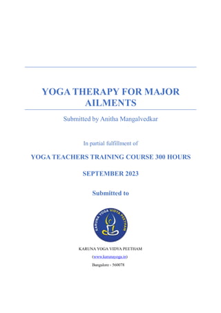 YOGA THERAPY FOR MAJOR
AILMENTS
Submitted by Anitha Mangalvedkar
In partial fulfillment of
YOGA TEACHERS TRAINING COURSE 300 HOURS
SEPTEMBER 2023
Submitted to
KARUNA YOGA VIDYA PEETHAM
(www.karunayoga.in)
Bangalore - 560078
 