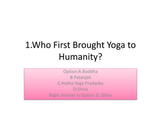 1.Who First Brought Yoga to
Humanity?
Option:A.Buddha
B.Patanjali
C.Hatha Yoga Pradipika
D.Shiva
Right Answer is Option D: Shiva
 