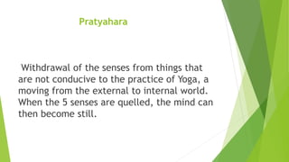 Pratyahara
Withdrawal of the senses from things that
are not conducive to the practice of Yoga, a
moving from the external to internal world.
When the 5 senses are quelled, the mind can
then become still.
 