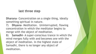 last three step
Dharana- Concentration on a single thing, ideally
something spiritual in nature.
7) Dhyana- Meditation. Uninterrupted, flowing
concentration in which the meditator begins to
merge with the object of meditation.
8) Samadhi- A super-conscious trance in which the
mind merges fully with and becomes one with the
object of meditation. In the highest state of
Samadhi, there is no longer any object of
meditation.
 