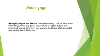 Hatha yoga
Hatha yoga begins with exertion. Your body may say, “That’s it, I can do no
more.” Or your mind may groan, “Yoga? Oh no not again!” But you stay
determined. You just do it. Every time you raise the bar just a tad, step out of
your comfort zone a little further.
 