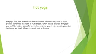 Hot yoga
Hot yoga” is a term that can be used to describe just about any style of yoga
practice performed in a warm or humid room. When a class is called “hot yoga”
you could be holding poses for a minute or moving quickly from pose to pose, but
two things are nearly always constant: heat and sweat.
 