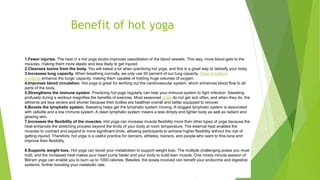 Benefit of hot yoga
1.Fewer injuries. The heat in a hot yoga studio improves vasodilation of the blood vessels. This way, more blood gets to the
muscles, making them more elastic and less likely to get injured.
2.Cleanses toxins from the body. You will sweat a lot when practicing hot yoga, and this is a great way to detoxify your body.
3.Increases lung capacity. When breathing normally, we only use 50 percent of our lung capacity. Deep breathing
practices enhance the lungs’ capacity, making them capable of holding huge volumes of oxygen.
4.Improves blood circulation. Hot yoga is great for working out the cardiovascular system, which enhances blood flow to all
parts of the body.
5.Strengthens the immune system. Practicing hot yoga regularly can help your immune system to fight infection. Sweating
profusely during a workout magnifies the benefits of exercise. Most seasoned yogis do not get sick often, and when they do, the
ailments are less severe and shorter because their bodies are healthier overall and better equipped to recover.
6.Boosts the lymphatic system. Sweating helps get the lymphatic system moving. A clogged lymphatic system is associated
with cellulite and a low immune system. A clean lymphatic system means a less dimply and lighter body as well as radiant and
glowing skin.
7.Increases the flexibility of the muscles. Hot yoga can increase muscle flexibility more than other types of yoga because the
heat enhances the stretching process beyond the limits of your body at room temperature. The external heat enables the
muscles to contract and expand to more significant limits, allowing participants to achieve higher flexibility without the risk of
getting injured. Therefore, hot yoga is a useful practice for dancers, athletes, trainers, and people who want to fine-tune and
improve their flexibility.
Read More
8.Supports weight loss. Hot yoga can boost your metabolism to support weight loss. The multiple challenging poses you must
hold, and the increased heat makes your heart pump faster and your body to build lean muscle. One ninety-minute session of
Bikram yoga can enable you to burn up to 1000 calories. Besides, the poses involved can benefit your endocrine and digestive
systems, further boosting your metabolic rate.
 