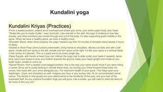 Kundalini yoga
Kundalini Kriyas (Practices)
•From a seated position, extend arms overhead and shake your arms, your entire upper body, your head.
“Shake like you’re made of jello,” says Gurmukh. Like animals in the wild, this type of shaking is how fear,
anxiety, and other emotions are moved through and out of the body. It’s also supporting great mobility in the
spine. When we have a healthy spine, we have a healthy mind.
•Shoulder Stand, when done properly, the yogic masters say that 15 minutes of shoulder stand equals 2 hours
of sleep.
•Seated in Rock Pose (shins tucked underneath), bring hands to shoulders, elbows out wide and with a tall
spine, inhale and turn spine to the left, exhale and turn spine to the right. It’s like your spine is a vertical blade
in the center of a blender. This is a great one to do every single day.
•Deep Squats, with hands at heart (you can rollover the yoga mat to slide under your heels if needed), spine
long, bend your knees to drop your bottom towards the ground. Keep your head upright and inhale as you
lower down, exhale to come up.
•Spinal Flexion, from a seated cross-legged position, this is the way your spine would move if you were riding
a camel. Since we’re sorely lacking in camels these days, try moving your chest forward (head does not
move), then back with your arms alongside you. For maximum health of your spine. This helps open your
diaphragm, chest, and shoulders as well. Imagine you have a very bumpy ride. Or an uncoordinated camel.
nature. The blocks to that growth are your attachments to the familiarity of the past, and your fear of the
expanded Self. As you practice Kundalini Yoga you will grow. Like a snake, you will need to shed old skins to
be more of who you are.”
 