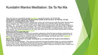 Kundalini Mantra Meditation: Sa Ta Na Ma
This next one is a wonderful seated meditation using the mantra: SA TA NA MA
These sound currents represent the five primal sounds of the universe: Sa=infinity, Ta=life,
Na=death or transformation, Ma=rebirth.
Seated in a cross-legged position, extend your arms out in front of you with the palms facing down,
say or whisper “Sa.” Then move straight arms alongside ears with the palms facing in. Say or
whisper “Ta.” Then move straight arms out to sides, palms facing down, with the middle fingers in
line with your shoulders. Say or whisper “Na.” Then bring straight arms back down, say or whisper
“Ma.” This particular blend of movement, chanting, and meditation is balancing your brain using
your hands. It’s a great meditation to do when you wake up on the proverbial wrong side of the bed.
Learn more with Gurmukh’s Master Class.
Embracing the Kundalini Blender
Much like I imagine Prell’s efforts and countless attempts to find the best working combination of
shampoo and conditioner, or determining the right ingredients to create the perfect Cronut, we’ve
got to be willing to jostle our comfort zone if we want to change. No doubt, your first Kundalini
Yoga class could be a very weird experience.
But in order to shed what’s no longer working for us, at some point we’ve got to be willing to
embrace the blender.
In the words of Yogi Bhajan, “The process of growth through Kundalini Yoga is a natural unfolding
of your own nature. The blocks to that growth are your attachments to the familiarity of the past,
and your fear of the expanded Self. As you practice Kundalini Yoga you will grow. Like a snake, you
will need to shed old skins to be more of who you are.”
 