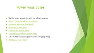 Power yoga poses
 Try the power yoga style with the following poses.
 Ardha Chandrasana (Half Moon Pose)
 Paripurna Navasana (Boat Pose)
 Ustrasana (Camel Pose)
 Salabhasana (Locust Pose)
 Chaturanga Dandasana (Plank Pose)
 Adho Mukha Svanasana (Downward Facing Dog Pose)
 Utkatasana (Chair Pose)
 