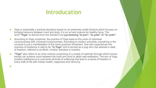 Introducation
 Yoga is essentially a spiritual discipline based on an extremely subtle Science which focuses on
bringing harmony between mind and body. It is an art and science for healthy living. The
word "Yoga" is derived from the Sanskrit root yuj meaning "to join", "to yoke" or "to unite".
 According to Yogic scriptures, the practice of Yoga leads to the union of individual
consciousness with universal consciousness. According to modern scientists, everything in the
universe is just a manifestation of the same quantum firmament. One who experiences this
oneness of existence is said to be "in Yoga" and is termed as a yogi who has attained a state
of freedom, referred to as Mukti, nirvāna, kaivalya or moksha.
 "Yoga" also refers to an inner science comprising of a variety of methods through which human
beings can achieve union between the body and mind to attain self-realisation. The aim of Yoga
practice (sādhana) is to overcome all kinds of sufferings that lead to a sense of freedom in
every walk of life with holistic health, happiness and harmony.

 