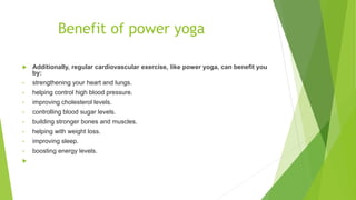 Benefit of power yoga
 Additionally, regular cardiovascular exercise, like power yoga, can benefit you
by:
• strengthening your heart and lungs.
• helping control high blood pressure.
• improving cholesterol levels.
• controlling blood sugar levels.
• building stronger bones and muscles.
• helping with weight loss.
• improving sleep.
• boosting energy levels.

 