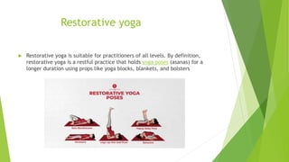 Restorative yoga
 Restorative yoga is suitable for practitioners of all levels. By definition,
restorative yoga is a restful practice that holds yoga poses (asanas) for a
longer duration using props like yoga blocks, blankets, and bolsters
 