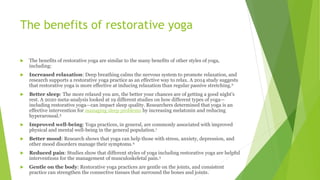 The benefits of restorative yoga
 The benefits of restorative yoga are similar to the many benefits of other styles of yoga,
including:
 Increased relaxation: Deep breathing calms the nervous system to promote relaxation, and
research supports a restorative yoga practice as an effective way to relax. A 2014 study suggests
that restorative yoga is more effective at inducing relaxation than regular passive stretching.2
 Better sleep: The more relaxed you are, the better your chances are of getting a good night's
rest. A 2020 meta-analysis looked at 19 different studies on how different types of yoga—
including restorative yoga—can impact sleep quality. Researchers determined that yoga is an
effective intervention for managing sleep problems by increasing melatonin and reducing
hyperarousal.3
 Improved well-being: Yoga practices, in general, are commonly associated with improved
physical and mental well-being in the general population.1
 Better mood: Research shows that yoga can help those with stress, anxiety, depression, and
other mood disorders manage their symptoms.4
 Reduced pain: Studies show that different styles of yoga including restorative yoga are helpful
interventions for the management of musculoskeletal pain.5
 Gentle on the body: Restorative yoga practices are gentle on the joints, and consistent
practice can strengthen the connective tissues that surround the bones and joints.
 