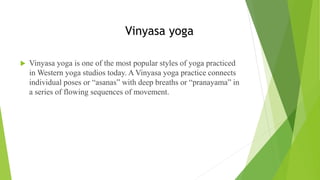 Vinyasa yoga
 Vinyasa yoga is one of the most popular styles of yoga practiced
in Western yoga studios today. A Vinyasa yoga practice connects
individual poses or “asanas” with deep breaths or “pranayama” in
a series of flowing sequences of movement.
 