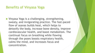 Benefits of Vinyasa Yoga
 Vinyasa Yoga is a challenging, strengthening,
sweaty, and invigorating practice. The fast-paced
flow of asanas builds heat, which helps to
detoxify the body, increase bone density, improve
cardiovascular health, and boost metabolism. The
continual focus on breathing while flowing
through the poses boosts respiratory health,
calms the mind, and increases focus and
concentration.
 