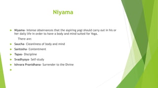 Niyama
 Niyama- Intense observances that the aspiring yogi should carry out in his or
her daily life in order to have a body and mind suited for Yoga.
There are:
 Saucha- Cleanliness of body and mind
 Santosha- Contentment
 Tapas- Discipline
 Svadhyaya- Self-study
 Ishvara Pranidhana- Surrender to the Divine

 