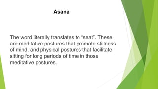 Asana
The word literally translates to “seat”. These
are meditative postures that promote stillness
of mind, and physical postures that facilitate
sitting for long periods of time in those
meditative postures.
 