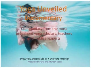 Yoga Unveiled
Documentary
Commentary from the most
prominent yoga scholars, teachers
and medical experts

EVOLUTION AND ESSENCE OF A SPIRITUAL TRADTION
Produced by: Gita and Mukesh Desai

 